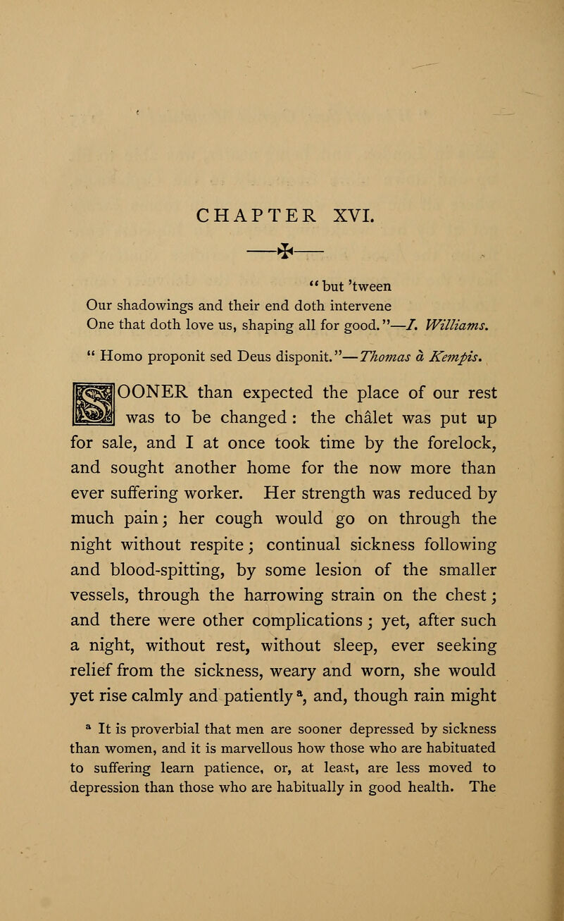 *  but 'tween Our shadowings and their end doth intervene One that doth love us, shaping all for good.—I. Williams.  Homo proponit sed Deus disponit.—Thomas a Kempis. OONER than expected the place of our rest was to be changed : the chalet was put up for sale, and I at once took time by the forelock, and sought another home for the now more than ever suffering worker. Her strength was reduced by- much pain; her cough would go on through the night without respite; continual sickness following and blood-spitting, by some lesion of the smaller vessels, through the harrowing strain on the chest; and there were other complications; yet, after such a night, without rest, without sleep, ever seeking relief from the sickness, weary and worn, she would yet rise calmly and patiently a, and, though rain might a It is proverbial that men are sooner depressed by sickness than women, and it is marvellous how those who are habituated to suffering learn patience, or, at least, are less moved to depression than those who are habitually in good health. The