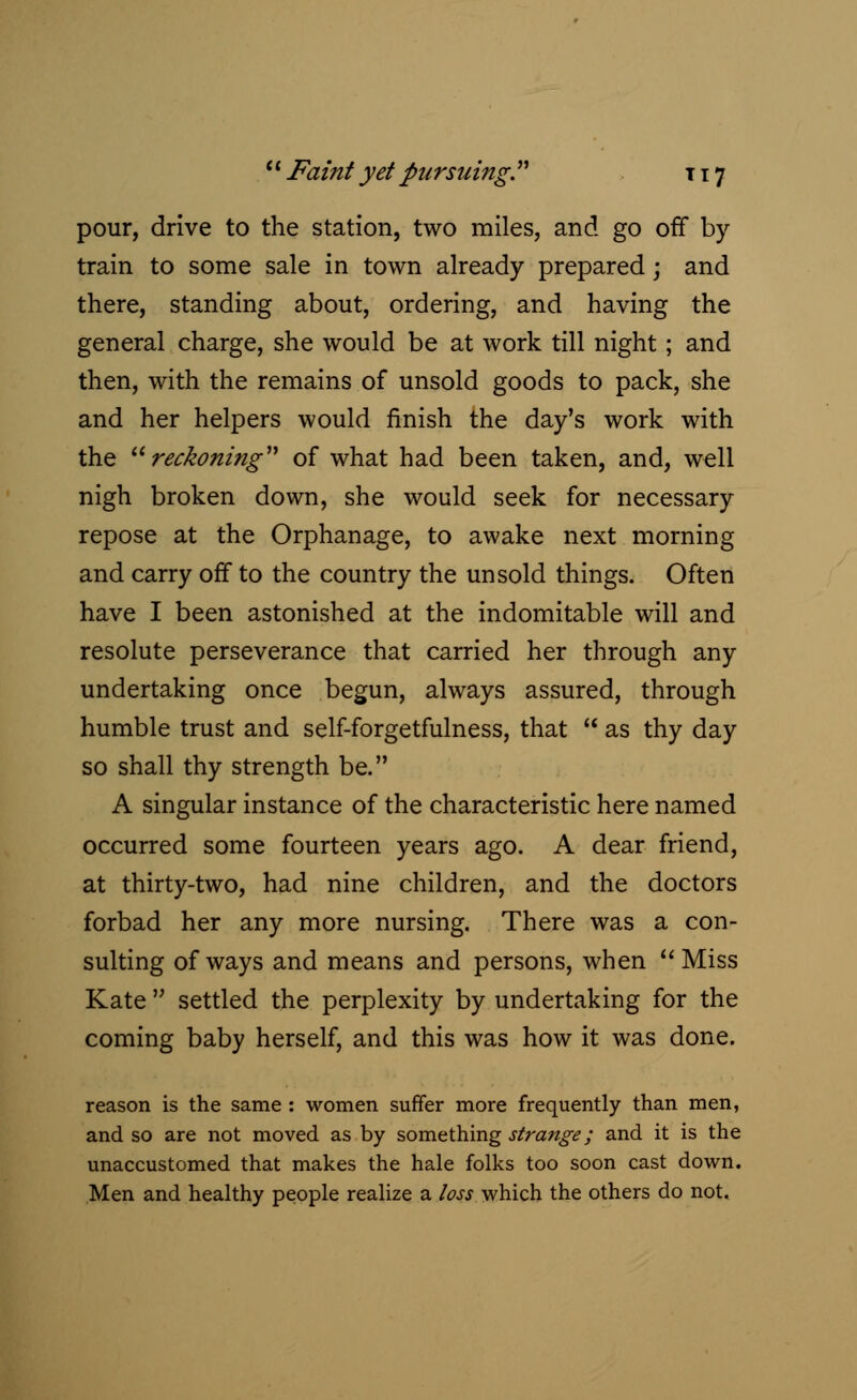 pour, drive to the station, two miles, and go off by train to some sale in town already prepared; and there, standing about, ordering, and having the general charge, she would be at work till night; and then, with the remains of unsold goods to pack, she and her helpers would finish the day's work with the reckoning of what had been taken, and, well nigh broken down, she would seek for necessary repose at the Orphanage, to awake next morning and carry off to the country the unsold things. Often have I been astonished at the indomitable will and resolute perseverance that carried her through any undertaking once begun, always assured, through humble trust and self-forgetfulness, that  as thy day so shall thy strength be. A singular instance of the characteristic here named occurred some fourteen years ago. A dear friend, at thirty-two, had nine children, and the doctors forbad her any more nursing. There was a con- sulting of ways and means and persons, when  Miss Kate  settled the perplexity by undertaking for the coming baby herself, and this was how it was done. reason is the same : women suffer more frequently than men, and so are not moved as by something strange; and it is the unaccustomed that makes the hale folks too soon cast down. Men and healthy people realize a loss which the others do not.