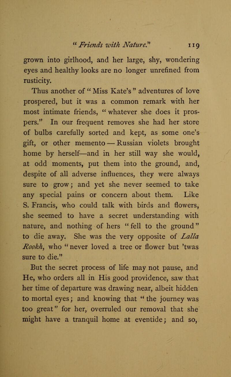 grown into girlhood, and her large, shy, wondering eyes and healthy looks are no longer unrefined from rusticity. Thus another of  Miss Kate's  adventures of love prospered, but it was a common remark with her most intimate friends,  whatever she does it pros- pers. In our frequent removes she had her store of bulbs carefully sorted and kept, as some one's gift, or other memento — Russian violets brought home by herself—and in her still way she would, at odd moments, put them into the ground, and, despite of all adverse influences, they were always sure to grow; and yet she never seemed to take any special pains or concern about them. Like S. Francis, who could talk with birds and flowers, she seemed to have a secret understanding with nature, and nothing of hers fell to the ground to die away. She was the very opposite of Lalla Rookh, who  never loved a tree or flower but 'twas sure to die. But the secret process of life may not pause, and He, who orders all in His good providence, saw that her time of departure was drawing near, albeit hidden to mortal eyes; and knowing that the journey was too great for her, overruled our removal that she might have a tranquil home at eventide; and so,