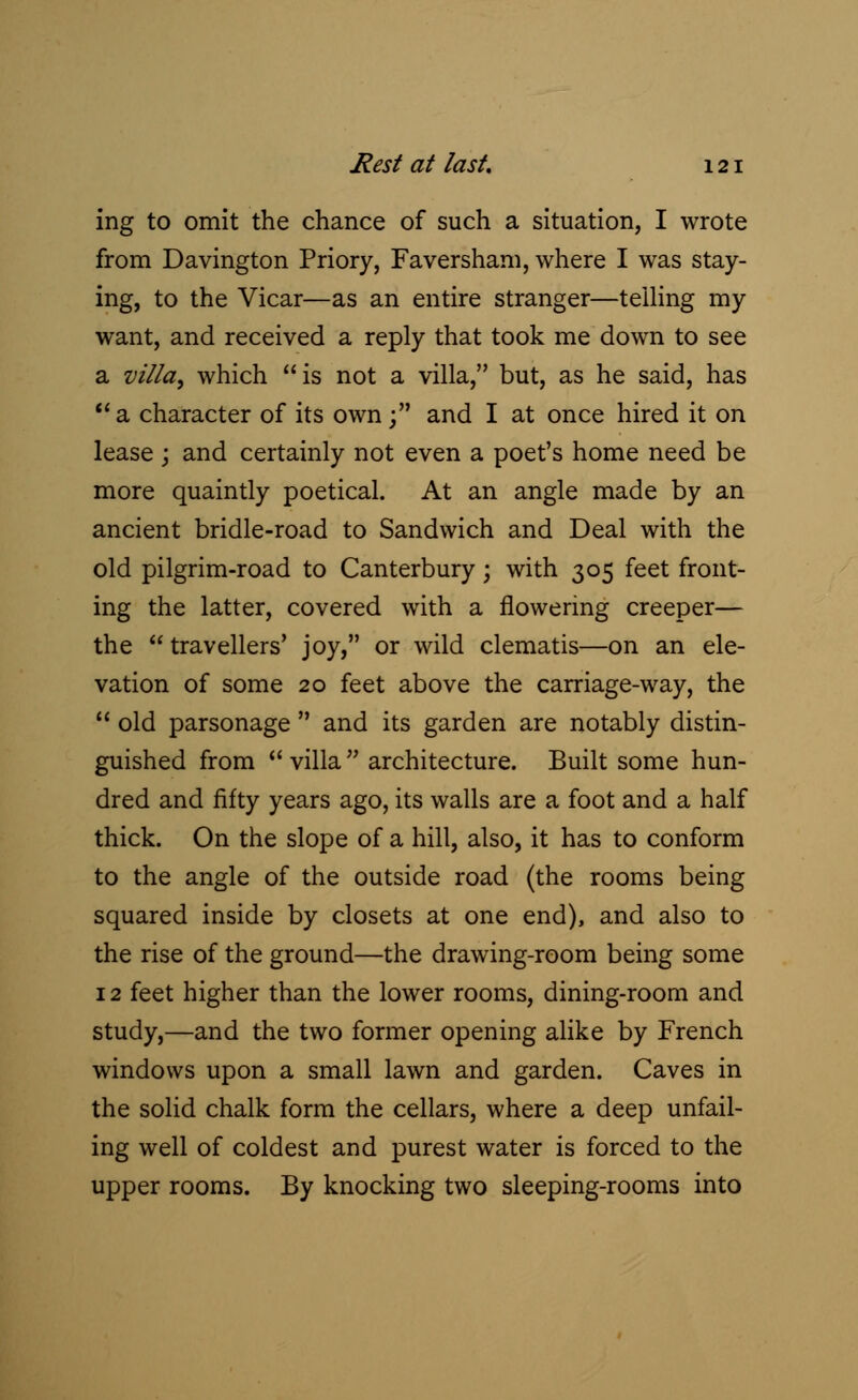 ing to omit the chance of such a situation, I wrote from Davington Priory, Faversham, where I was stay- ing, to the Vicar—as an entire stranger—telling my want, and received a reply that took me down to see a villa, which is not a villa, but, as he said, has a character of its own; and I at once hired it on lease ; and certainly not even a poet's home need be more quaintly poetical. At an angle made by an ancient bridle-road to Sandwich and Deal with the old pilgrim-road to Canterbury; with 305 feet front- ing the latter, covered with a flowering creeper— the travellers' joy, or wild clematis—on an ele- vation of some 20 feet above the carriage-way, the  old parsonage  and its garden are notably distin- guished from  villa  architecture. Built some hun- dred and fifty years ago, its walls are a foot and a half thick. On the slope of a hill, also, it has to conform to the angle of the outside road (the rooms being squared inside by closets at one end), and also to the rise of the ground—the drawing-room being some 12 feet higher than the lower rooms, dining-room and study,—and the two former opening alike by French windows upon a small lawn and garden. Caves in the solid chalk form the cellars, where a deep unfail- ing well of coldest and purest water is forced to the upper rooms. By knocking two sleeping-rooms into