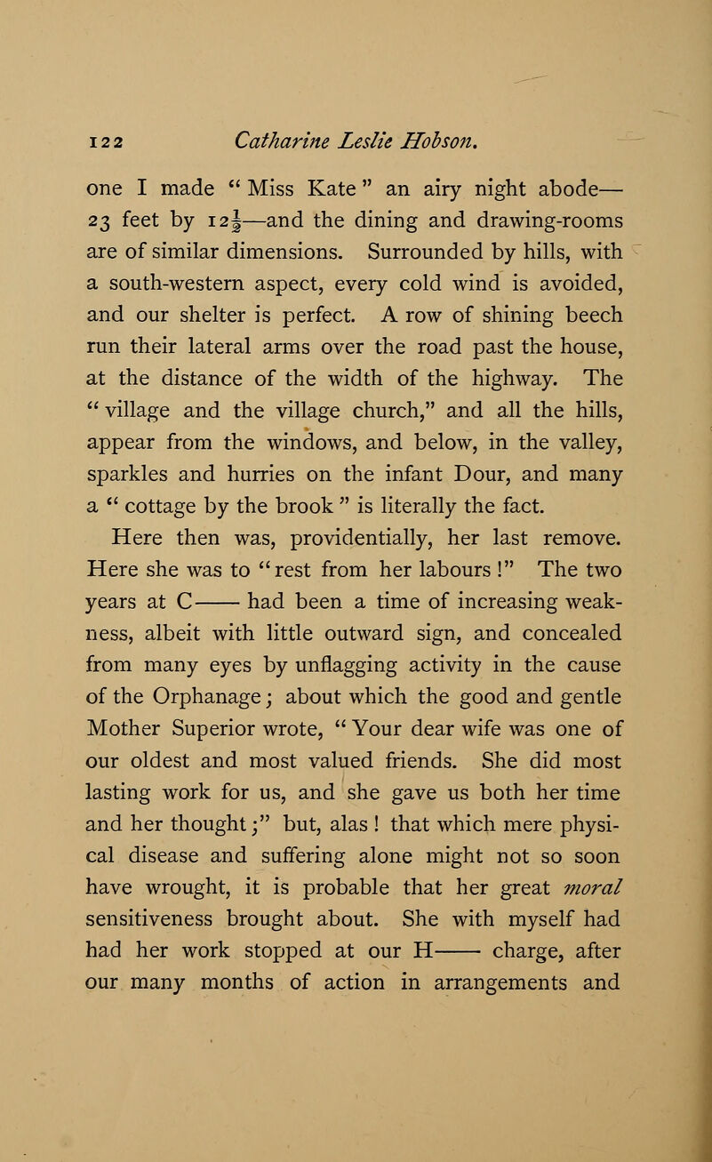 one I made Miss Kate an airy night abode— 23 feet by 12 j—and the dining and drawing-rooms are of similar dimensions. Surrounded by hills, with a south-western aspect, every cold wind is avoided, and our shelter is perfect. A row of shining beech run their lateral arms over the road past the house, at the distance of the width of the highway. The village and the village church, and all the hills, appear from the windows, and below, in the valley, sparkles and hurries on the infant Dour, and many a cottage by the brook is literally the fact. Here then was, providentially, her last remove. Here she was to rest from her labours ! The two years at C had been a time of increasing weak- ness, albeit with little outward sign, and concealed from many eyes by unflagging activity in the cause of the Orphanage; about which the good and gentle Mother Superior wrote, Your dear wife was one of our oldest and most valued friends. She did most lasting work for us, and she gave us both her time and her thought; but, alas ! that which mere physi- cal disease and suffering alone might not so soon have wrought, it is probable that her great moral sensitiveness brought about. She with myself had had her work stopped at our H charge, after our many months of action in arrangements and
