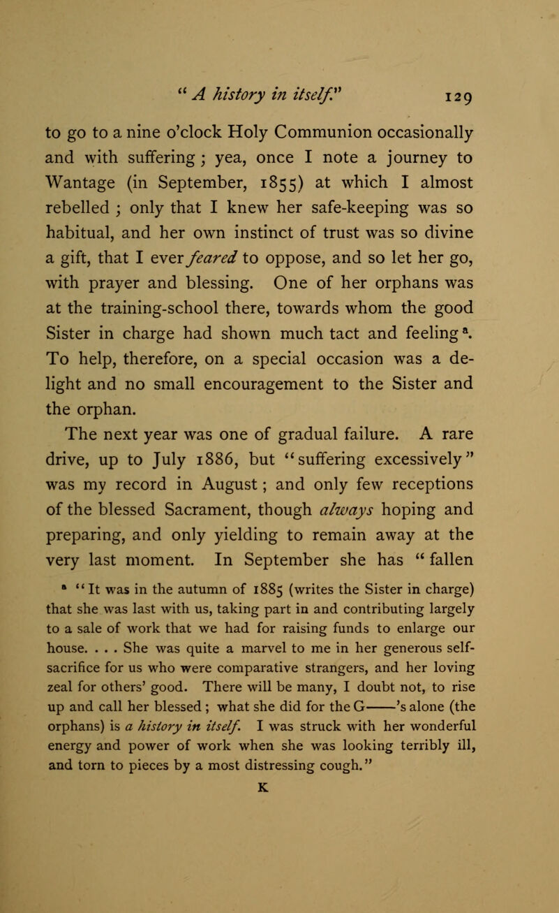 to go to a nine o'clock Holy Communion occasionally and with suffering; yea, once I note a journey to Wantage (in September, 1855) at which I almost rebelled ; only that I knew her safe-keeping was so habitual, and her own instinct of trust was so divine a gift, that I ever feared to oppose, and so let her go, with prayer and blessing. One of her orphans was at the training-school there, towards whom the good Sister in charge had shown much tact and feelinga. To help, therefore, on a special occasion was a de- light and no small encouragement to the Sister and the orphan. The next year was one of gradual failure. A rare drive, up to July 1886, but ''suffering excessively was my record in August; and only few receptions of the blessed Sacrament, though a/ways hoping and preparing, and only yielding to remain away at the very last moment. In September she has  fallen '  It was in the autumn of 1885 (writes the Sister in charge) that she was last with us, taking part in and contributing largely to a sale of work that we had for raising funds to enlarge our house. . . . She was quite a marvel to me in her generous self- sacrifice for us who were comparative strangers, and her loving zeal for others' good. There will be many, I doubt not, to rise up and call her blessed ; what she did for the G 's alone (the orphans) is a history in itself. I was struck with her wonderful energy and power of work when she was looking terribly ill, and torn to pieces by a most distressing cough. K