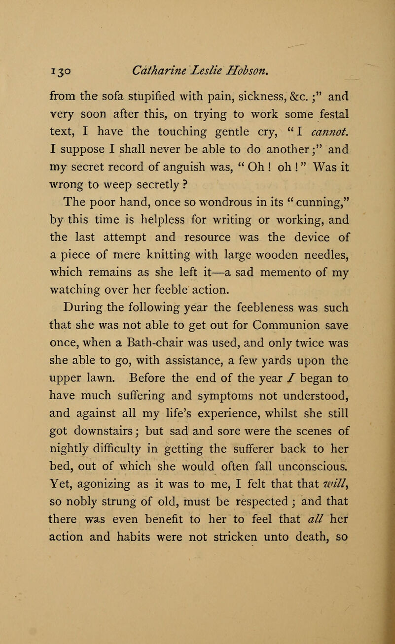 from the sofa stupified with pain, sickness, &c.; and very soon after this, on trying to work some festal text, I have the touching gentle cry,  I cannot. I suppose I shall never be able to do another; and my secret record of anguish was,  Oh ! oh !  Was it wrong to weep secretly ? The poor hand, once so wondrous in its  cunning, by this time is helpless for writing or working, and the last attempt and resource was the device of a piece of mere knitting with large wooden needles, which remains as she left it—a sad memento of my watching over her feeble action. During the following year the feebleness was such that she was not able to get out for Communion save once, when a Bath-chair was used, and only twice was she able to go, with assistance, a few yards upon the upper lawn. Before the end of the year / began to have much suffering and symptoms not understood, and against all my life's experience, whilst she still got downstairs; but sad and sore were the scenes of nightly difficulty in getting the sufferer back to her bed, out of which she would often fall unconscious. Yet, agonizing as it was to me, I felt that that Willi so nobly strung of old, must be respected ; and that there was even benefit to her to feel that all her action and habits were not stricken unto death, so
