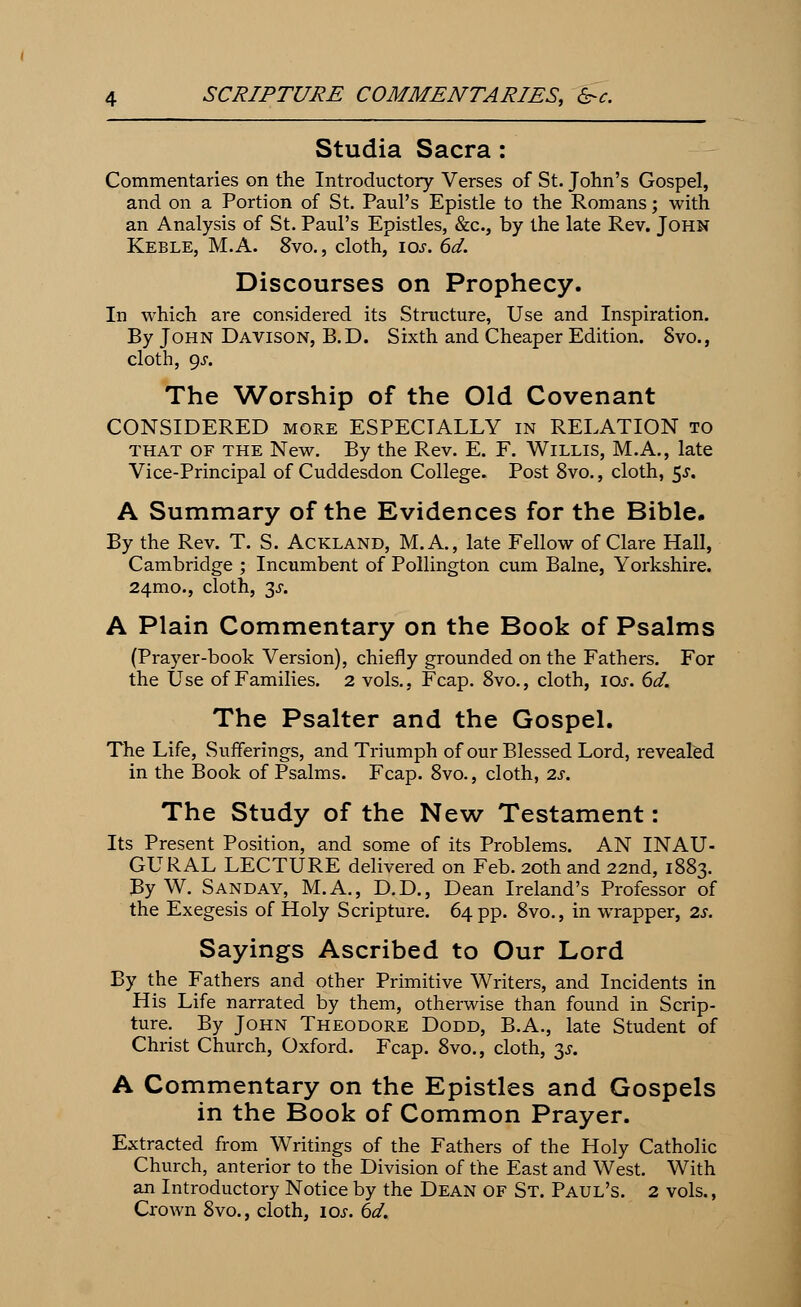 Studia Sacra: Commentaries on the Introductory Verses of St. John's Gospel, and on a Portion of St. Paul's Epistle to the Romans; with an Analysis of St. Paul's Epistles, &c, by the late Rev. John Keble, M.A. Svo., cloth, \os. 6d. Discourses on Prophecy. In which are considered its Structure, Use and Inspiration. By John Davison, B.D. Sixth and Cheaper Edition. Svo., cloth, 9s. The Worship of the Old Covenant CONSIDERED more ESPECIALLY in RELATION to that of the New. By the Rev. E. F. Willis, M.A., late Vice-Principal of Cuddesdon College. Post 8vo., cloth, 5^. A Summary of the Evidences for the Bible. By the Rev. T. S. Ackland, M.A., late Fellow of Clare Hall, Cambridge ; Incumbent of Pollington cum Balne, Yorkshire. 24mo., cloth, 3j. A Plain Commentary on the Book of Psalms (Prayer-book Version), chiefly grounded on the Fathers. For the Use of Families. 2 vols., Fcap. 8vo., cloth, ios. 6d. The Psalter and the Gospel. The Life, Sufferings, and Triumph of our Blessed Lord, revealed in the Book of Psalms. Fcap. 8vo., cloth, is. The Study of the New Testament: Its Present Position, and some of its Problems. AN INAU- GURAL LECTURE delivered on Feb. 20th and 22nd, 1883. By W. Sanday, M.A., D.D., Dean Ireland's Professor of the Exegesis of Holy Scripture. 64 pp. 8vo., in wrapper, 2s. Sayings Ascribed to Our Lord By the Fathers and other Primitive Writers, and Incidents in His Life narrated by them, otherwise than found in Scrip- ture. By John Theodore Dodd, B.A., late Student of Christ Church, Oxford. Fcap. 8vo., cloth, 3*. A Commentary on the Epistles and Gospels in the Book of Common Prayer. Extracted from Writings of the Fathers of the Holy Catholic Church, anterior to the Division of the East and West. With an Introductory Notice by the Dean of St. Paul's. 2 vols., Crown 8vo., cloth, ios. 6d.