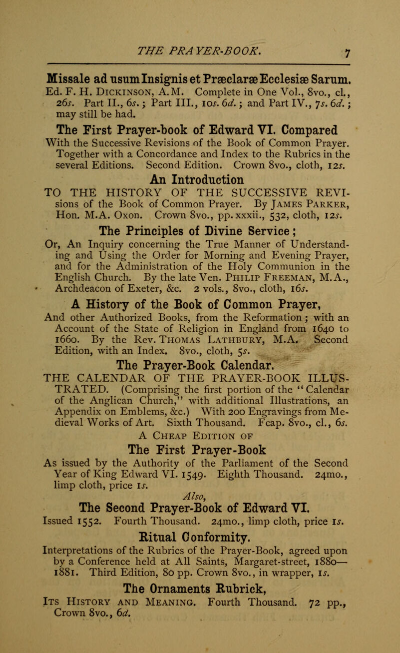 THE PRA YER-BOOR. Missale ad usumlnsignis et PrseclaraeEcclesise Sarum. Ed. F. H. Dickinson, A.M. Complete in One Vol., 8vo., cl., 26s. Part II., 6s.; Part III., 10s. 6d.; and Part IV., Js. 6d.; may still be had. The First Prayer-book of Edward VI. Compared With the Successive Revisions of the Book of Common Prayer. Together with a Concordance and Index to the Rubrics in the several Editions. Second Edition. Crown 8vo., cloth, 12s. An Introduction TO THE HISTORY OF THE SUCCESSIVE REVI- sions of the Book of Common Prayer. By James Parker, Hon. M.A. Oxon. Crown 8vo., pp.xxxii., 532, cloth, 12s. The Principles of Divine Service; Or, An Inquiry concerning the True Manner of Understand- ing and Using the Order for Morning and Evening Prayer, and for the Administration of the Holy Communion in the English Church. By the late Ven. Philip Freeman, M. A., Archdeacon of Exeter, &c. 2 vols., 8vo., cloth, 16s. A History of the Book of Common Prayer, And other Authorized Books, from the Reformation; with an Account of the State of Religion in England from 1640 to 1660. By the Rev. Thomas Lathbury, M.A. Second Edition, with an Index. 8vo., cloth, 5-r. The Prayer-Book Calendar. THE CALENDAR OF THE PRAYER-BOOK ILLUS- TRATED. (Comprising the first portion of the Calendar of the Anglican Church, with additional Illustrations, an Appendix on Emblems, &c.) With 200 Engravings from Me- dieval Works of Art. Sixth Thousand. Fcap. 8vo., cl., 6s. A Cheap Edition of The First Prayer-Book As issued by the Authority of the Parliament of the Second Year of King Edward VI. 1549. Eighth Thousand. 241110., limp cloth, price is. Also, The Second Prayer-Book of Edward VI. Issued 1552. Fourth Thousand. 241110., limp cloth, price is. Ritual Conformity. Interpretations of the Rubrics of the Prayer-Book, agreed upon by a Conference held at All Saints, Margaret-street, 1880— 1881. Third Edition, 80 pp. Crown 8vo., in wrapper, is. The Ornaments Rubrick, Its History and Meaning. Fourth Thousand. 72 pp., Crown 8vo., 6d.