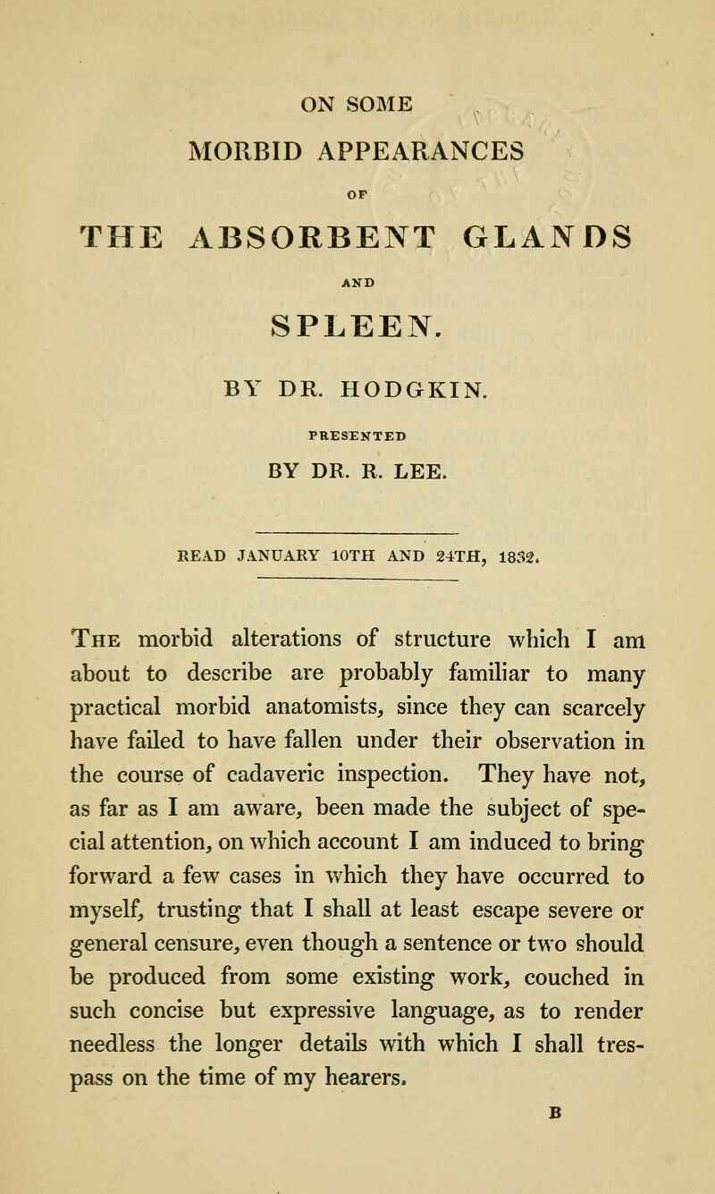 ON SOME MORBID APPEARANCES OP THE ABSORBENT GLANDS SPLEEN. BY DR. HODGKIN. PRESENTED BY DR. R. LEE. READ JANUARY lOTH AND 24TH, 1832* The morbid alterations of structure which I am about to describe are probably familiar to many practical morbid anatomists^ since they can scarcely have failed to have fallen under their observation in the course of cadaveric inspection. They have not, as far as I am aware, been made the subject of spe- cial attention, on which account I am induced to bring forward a few cases in which they have occurred to myself, trusting that I shall at least escape severe or general censure, even though a sentence or two should be produced from some existing work, couched in such concise but expressive language, as to render needless the longer details with which I shall tres- pass on the time of my hearers, B