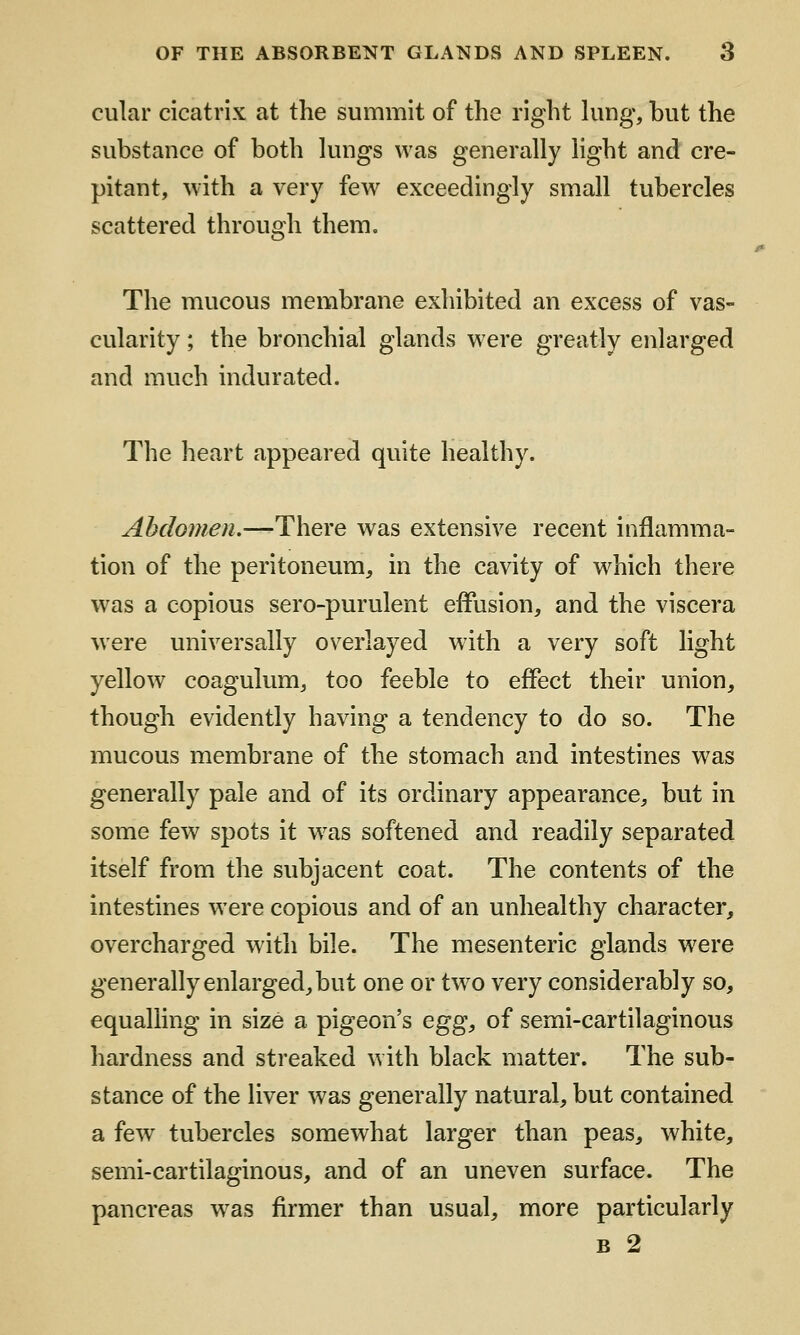 cular cicatrix at the summit of the right kmg, but the substance of both hmgs was generally light and cre- pitant, with a very few exceedingly small tubercles scattered through them. The mucous membrane exhibited an excess of vas- cularity ; the bronchial glands were greatly enlarged and much indurated. The heart appeared quite healthy. Abdomen.—There was extensive recent inflamma- tion of the peritoneum, in the cavity of which there was a copious sero-purulent effusion, and the viscera were universally overlayed with a very soft light yellow coagulum, too feeble to effect their union, though evidently having a tendency to do so. The mucous membrane of the stomach and intestines was generally pale and of its ordinary appearance, but in some few spots it w^as softened and readily separated itself from the subjacent coat. The contents of the intestines were copious and of an unhealthy character, overcharged with bile. The mesenteric glands were generally enlarged, but one or tw^o very considerably so, equalhng in size a pigeon's egg, of semi-cartilaginous hardness and streaked with black matter. The sub- stance of the liver was generally natural, but contained a few tubercles somewhat larger than peas, white, semi-cartilaginous, and of an uneven surface. The pancreas w^as firmer than usual, more particularly B 2