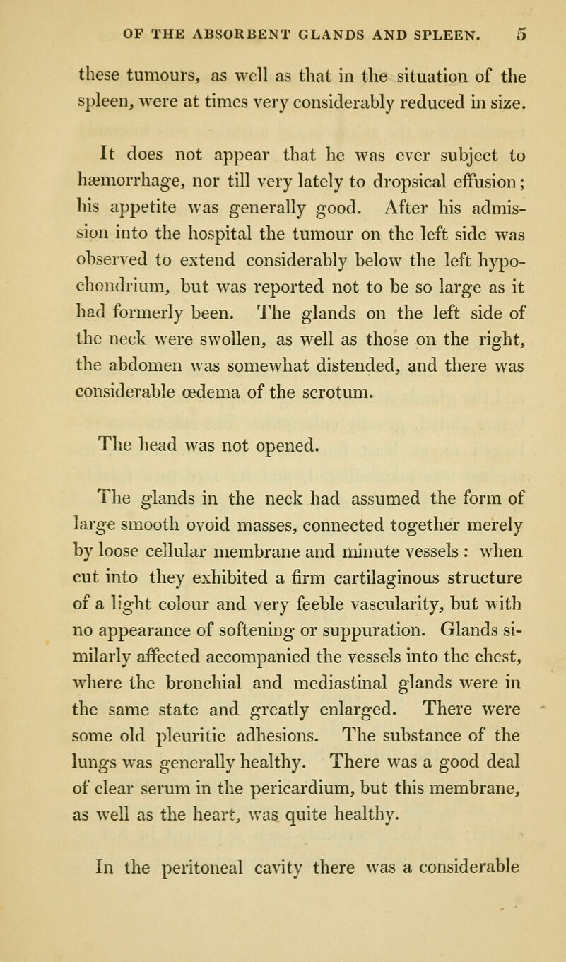 these tumours, as well as that in the situation of the spleen, were at times very considerably reduced in size. It does not appear that he was ever subject to haemorrhage, nor till very lately to dropsical effusion; his appetite was generally good. After his admis- sion into the hospital the tumour on the left side was observed to extend considerably below^ the left hypo- chondrium, but was reported not to be so large as it had formerly been. The glands on the left side of the neck were swollen, as well as those on the right, the abdomen was somewhat distended, and there was considerable oedema of the scrotum. The head was not opened. The glands in the neck had assumed the form of large smooth ovoid masses, connected together merely by loose cellular membrane and minute vessels : when cut into they exhibited a firm cartilaginous structure of a light colour and very feeble vascularity, but with no appearance of softening or suppuration. Glands si- milarly affected accompanied the vessels into the chest, where the bronchial and mediastinal glands were in the same state and greatly enlarged. There were some old pleuritic adhesions. The substance of the lungs was generally healthy. There was a good deal of clear serum in the pericardium, but this membrane, as well as the heart, was quite healthy. In the peritoneal cavity there was a considerable