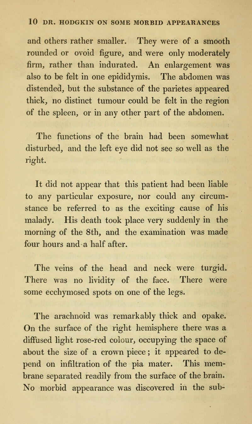 and others rather smaller. They were of a smooth rounded or ovoid figure, and were only moderately firm, rather than indurated. An enlargement was also to be felt in one epididymis. The abdomen was distended, but the substance of the parietes appeared thick, no distinct tumour could be felt in the region of the spleen, or in any other part of the abdomen. The functions of the brain had been somewhat disturbed, and the left eye did not see so well as the right. It did not appear that this patient had been liable to any particular exposure, nor could any circum- stance be referred to as the exciting cause of his malady. His death took place very suddenly in the morning of the 8th, and the examination was made four hours and a half after. The veins of the head and neck were turgid. There was no lividity of the face. There were some ecchymosed spots on one of the legs. The arachnoid was remarkably thick and opake. On the surface of the right hemisphere there was a diffused hght rose-red colour, occupying the space of about the size of a crown piece; it appeared to de- pend on infiltration of the pia mater. This mem- brane separated readily from the surface of the brain. No morbid appearance was discovered in the sub-