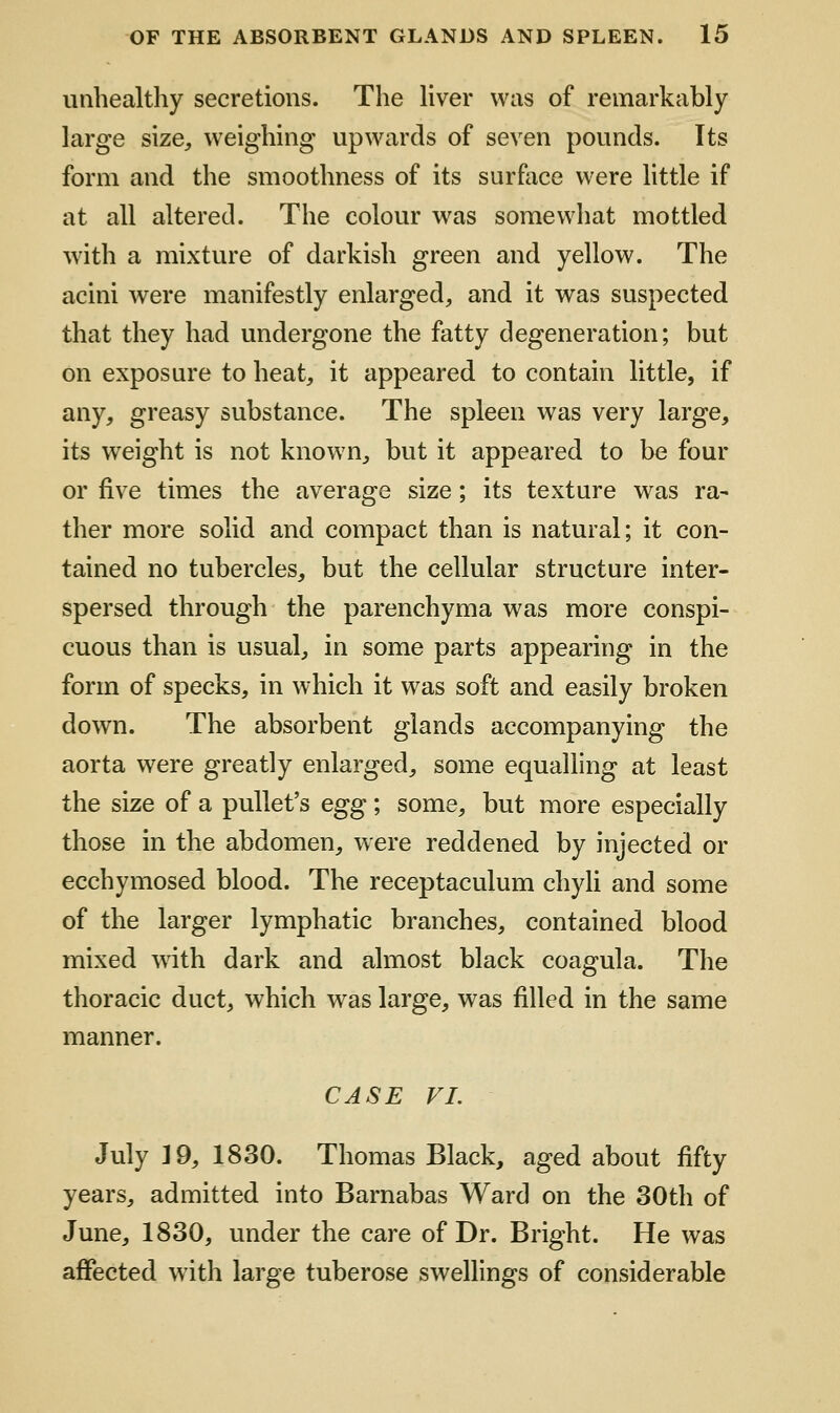 unhealthy secretions. The hver was of remarkably large size, weighing upwards of seven pounds. Its form and the smoothness of its surfoce were little if at all altered. The colour was somewhat mottled with a mixture of darkish green and yellow. The acini were manifestly enlarged, and it was suspected that they had undergone the fatty degeneration; but on exposure to heat, it appeared to contain little, if any, greasy substance. The spleen was very large, its weight is not known, but it appeared to be four or five times the average size; its texture was ra- ther more solid and compact than is natural; it con- tained no tubercles, but the cellular structure inter- spersed through the parenchyma was more conspi- cuous than is usual, in some parts appearing in the form of specks, in which it was soft and easily broken down. The absorbent glands accompanying the aorta were greatly enlarged, some equalling at least the size of a pullet's egg; some, but more especially those in the abdomen, were reddened by injected or ecchymosed blood. The receptaculum chyli and some of the larger lymphatic branches, contained blood mixed wdth dark and almost black coagula. The thoracic duct, which was large, was filled in the same manner. CASE VI. July 19, 1830. Thomas Black, aged about fifty years, admitted into Barnabas Ward on the 30th of June, 1830, under the care of Dr. Bright. He was affected with large tuberose swellings of considerable