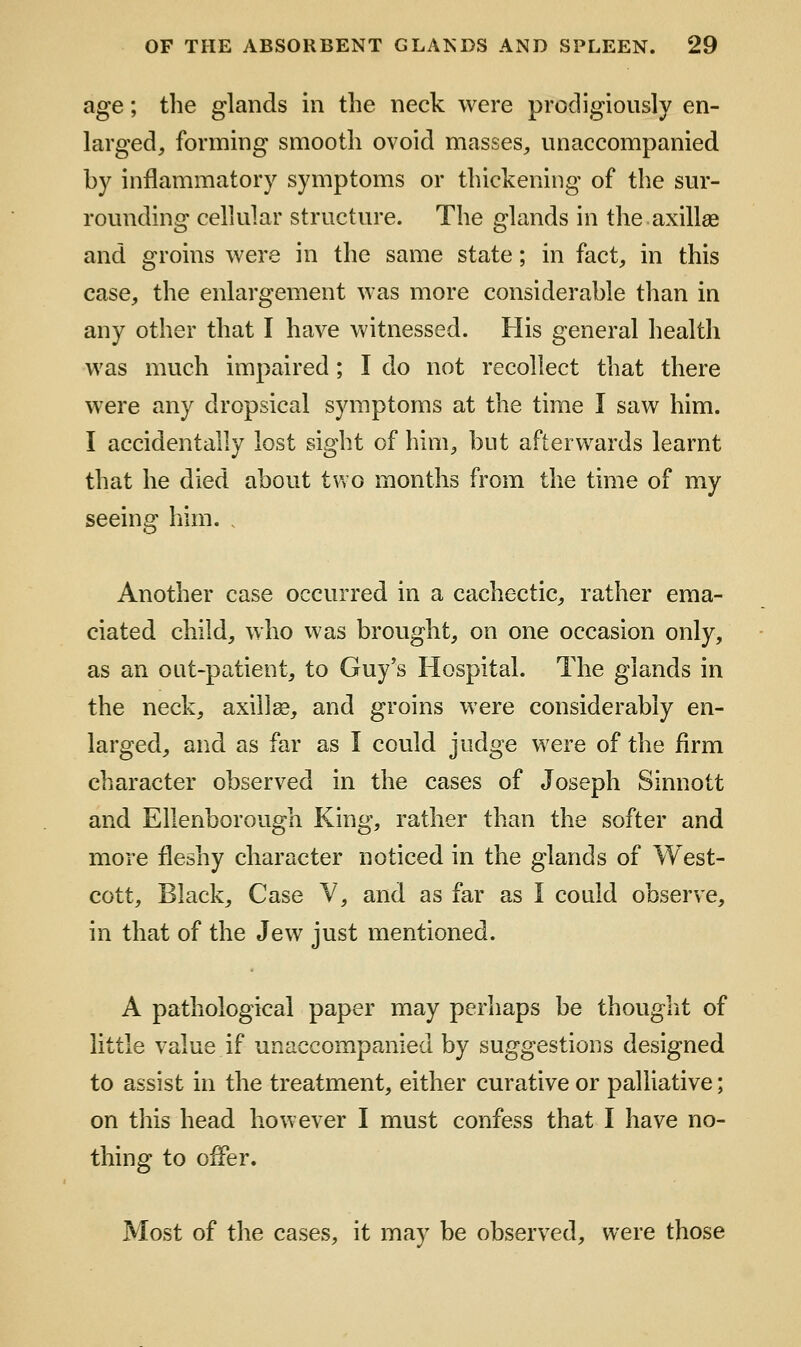 age; the glands in the neck were prodigiously en- larged, forming smooth ovoid masses, unaccompanied by inflammatory symptoms or thickening of the sur- rounding cellular structure. The glands in the axillae and groins were in the same state; in fact, in this case, the enlargement was more considerable than in any other that I have witnessed. His general health was much impaired; I do not recollect that there were any dropsical symptoms at the time I saw him. I accidentally lost sight of him, but afterwards learnt that he died about two months from the time of my seeing him. . Another case occurred in a cachectic, rather ema- ciated child, who was brought, on one occasion only, as an out-patient, to Guy's Hospital. The glands in the neck, axilla, and groins were considerably en- larged, and as far as I could judge were of the firm character observed in the cases of Joseph Sinnott and Ellenborough King, rather than the softer and more fleshy character noticed in the glands of West- cott. Black, Case Y, and as far as I could observe, in that of the Jew just mentioned. A pathological paper may perhaps be thought of little value if unaccompanied by suggestions designed to assist in the treatment, either curative or palliative; on this head however I must confess that I have no- thing to offer. Most of the cases, it may be observed, were those