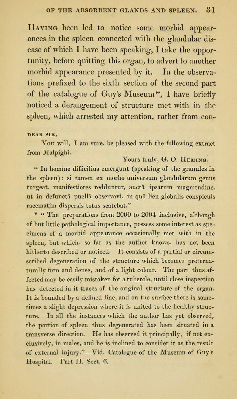 Having been led to notice some morbid appear- ances in the spleen connected with the glandular dis- ease of which I have been speaking, I take the oppor- tunity, before quitting this organ, to advert to another morbid appearance presented by it. In the observa- tions prefixed to the sixth section of the second part of the catalogue of Guy's Museum*, I have briefly noticed a derangement of structure met with in the spleen, which arrested my attention, rather from con- DEAR SIR, You will, I am sure, be pleased with the following extract from Malpighi. Yours truly, G. O. Heming.  In homine difficilius emergunt (speaking of the granules in the spleen): si tamen ex morbo universum glandularum genus turgeat, manifestiores redduntur^ aucta ipsarum magnitudine, ut in defuncta puella observavi, in qua lien globulis conspicuis racematim dispersis totus scatebat. * '' The preparations from 2000 to 2004 inclusive, although of but little pathological importance, possess some interest as spe- cimens of a morbid appearance occasionally met with in the spleen, but which, so far as the author knows, has not been hitherto described or noticed. It consists of a partial or circum- scribed degeneration of the structure which becomes preterna- turally firm and dense, and of a light colour. The part thus af- fected may be easily mistaken for a tubercle, until close inspection has detected in it traces of the original structure of the organ. It is bounded by a defined line, and on the surface there is some- times a slight depression where it is united to the healthy struc- ture. In all the instances which the author has yet observed, the portion of spleen thus degenerated has been situated in a transverse direction. He has observed it principally, if not ex- clusively, in males, and he is inclined to consider it as the result of external injury.—Vid. Catalogue of the Museum of Guy's Hospital. Part IL Sect. 6.