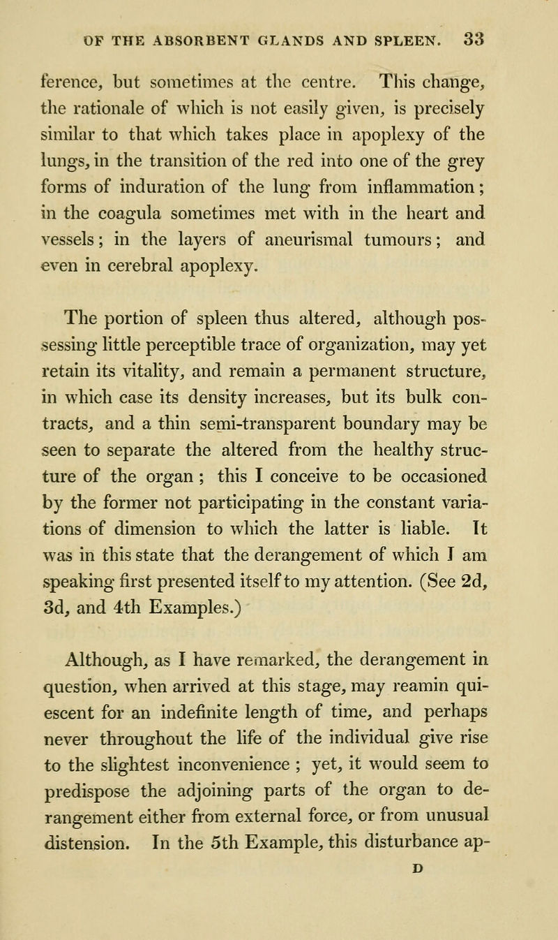 ference, but sometimes at the centre. This change, the rationale of which is not easily given, is precisely similar to that which takes place in apoplexy of the lungs, in the transition of the red into one of the grey forms of induration of the lung from inflammation; in the coagula sometimes met with in the heart and vessels; in the layers of aneurismal tumours; and even in cerebral apoplexy. The portion of spleen thus altered, although pos- sessing little perceptible trace of organization, may yet retain its vitality, and remain a permanent structure, in which case its density increases, but its bulk con- tracts, and a thin semi-transparent boundary may be seen to separate the altered from the healthy struc- ture of the organ ; this I conceive to be occasioned by the former not participating in the constant varia- tions of dimension to which the latter is liable. It was in this state that the derangement of which J am speaking first presented itself to my attention. (See 2d, 3d, and 4th Examples.) Although, as I have remarked, the derangement in question, when arrived at this stage, may reamin qui- escent for an indefinite length of time, and perhaps never throughout the hfe of the individual give rise to the slightest inconvenience ; yet, it would seem to predispose the adjoining parts of the organ to de- rangement either from external force, or from unusual distension. In the 5th Example, this disturbance ap-