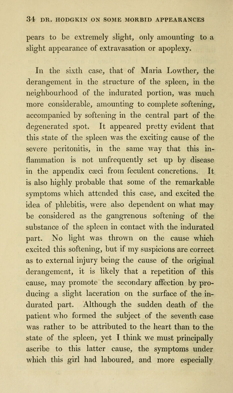 pears to be extremely slight, only amounting to a slight appearance of extravasation or apoplexy. In the sixth case, that of Maria Lowther, the derangement in the structure of the spleen, in the neighbourhood of the indurated portion, was much more considerable, amounting to complete softening, accompanied by softening in the central part of the degenerated spot. It appeared pretty evident that this state of the spleen v^as the exciting cause of the severe peritonitis, in the same way that this in- flammation is not unfrequently set up by disease in the appendix cseci from feculent concretions. It is also highly probable that some of the remarkable symptoms which attended this case, and excited the idea of phlebitis, were also dependent on what may be considered as the gangrenous softening of the substance of the spleen in contact with the indurated part. No light was thrown on the cause which excited this softening, but if my suspicions are correct as to external injury being the cause of the original derangement, it is likely that a repetition of this cause, may promote the secondary affection by pro- ducing a slight laceration on the surface of the in- durated part. Although the sudden death of the patient who formed the subject of the seventh case was rather to be attributed to the heart than to the state of the spleen, yet I think we must principally ascribe to this latter cause, the symptoms under which this girl had laboured, and more especially