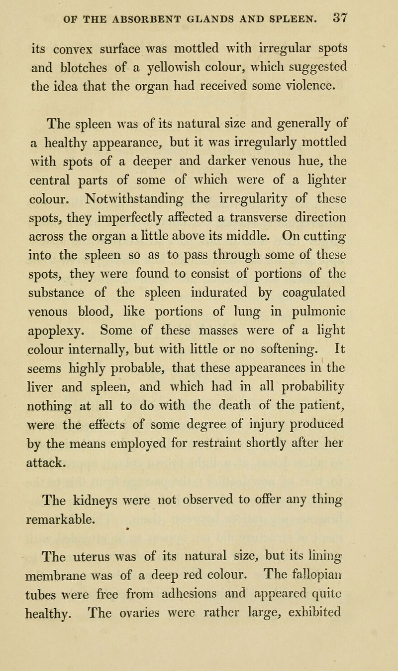 its convex surface was mottled with irregular spots and blotches of a yellowish colour, which suggested the idea that the organ had received some violence. The spleen was of its natural size and generally of a healthy appearance, but it was irregularly mottled with spots of a deeper and darker venous hue, the central parts of some of which were of a lighter colour. Notwithstanding the irregularity of these spots, they imperfectly affected a transverse direction across the organ a little above its middle. On cutting into the spleen so as to pass through some of these spots, they were found to consist of portions of the substance of the spleen indurated by coagulated venous blood, like portions of lung in pulmonic apoplexy. Some of these masses were of a light colour internally, but with little or no softening. It seems highly probable, that these appearances in the liver and spleen, and which had in all probability nothing at all to do with the death of the patient, were the effects of some degree of injury produced by the means employed for restraint shortly after her attack. The kidneys were not observed to o£Per any thing remarkable. The uterus was of its natural size, but its lining membrane was of a deep red colour. The fallopian tubes were free from adhesions and appeared quite healthy. The ovaries were rather large, exhibited