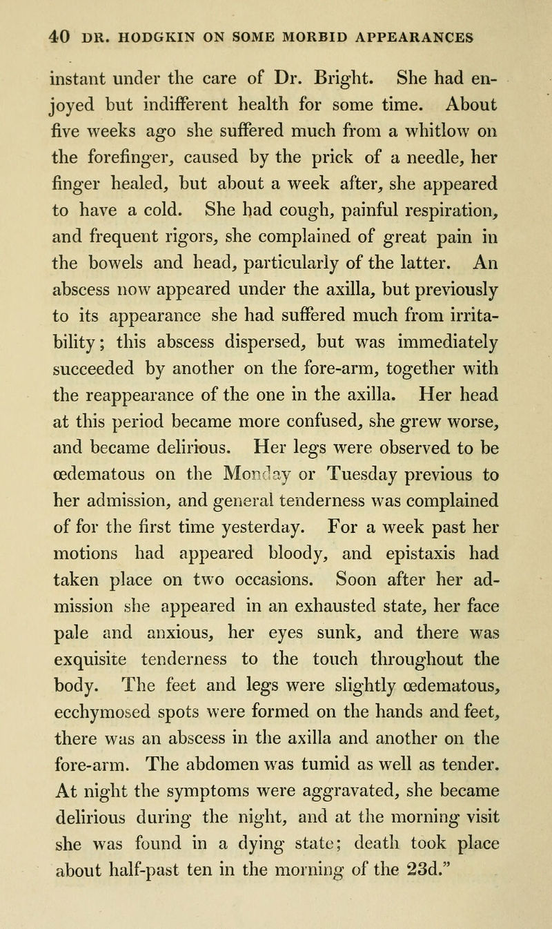 instant under the care of Dr. Bright. She had en- joyed but indifferent health for some time. About five weeks ago she suffered much from a whitlow on the forefinger, caused by the prick of a needle, her finger healed, but about a week after, she appeared to have a cold. She had cough, painful respiration, and frequent rigors, she complained of great pain in the bowels and head, particularly of the latter. An abscess now appeared under the axilla, but previously to its appearance she had suffered much from irrita- bihty; this abscess dispersed, but was immediately succeeded by another on the fore-arm, together with the reappearance of the one in the axilla. Her head at this period became more confused, she grew worse, and became delirious. Her legs were observed to be cedematous on the Monday or Tuesday previous to her admission, and general tenderness was complained of for the first time yesterday. For a week past her motions had appeared bloody, and epistaxis had taken place on two occasions. Soon after her ad- mission she appeared in an exhausted state, her face pale and anxious, her eyes sunk, and there was exquisite tenderness to the touch throughout the body. The feet and legs were slightly cedematous, ecchymosed spots were formed on the hands and feet, there was an abscess in the axilla and another on the fore-arm. The abdomen was tumid as well as tender. At night the symptoms were aggravated, she became delirious during the night, and at the morning visit she was found in a dying state; death took place about half-past ten in the morning of the 23d.