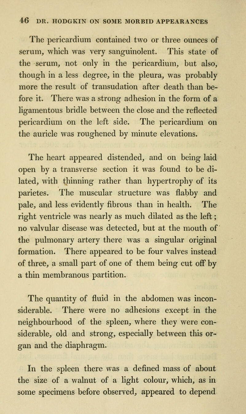 The pericardium contained two or three ounces of serum, which was very sanguinolent. This state of the serum, not only in the pericardium, but also, though in a less degree, in the pleura, was probably more the result of transudation after death than be- fore it. There was a strong adhesion in the form of a hgamentous bridle between the close and the reflected pericardium on the left side. The pericardium on the auricle was roughened by minute elevations. The heart appeared distended, and on being laid open by a transverse section it was found to be di- lated, with thinning rather than hypertrophy of its parietes. The muscular structure was flabby and pale, and less evidently fibrous than in health. The right ventricle was nearly as much dilated as the left; no valvular disease was detected, but at the mouth of the pulmonary artery there was a singular original formation. There appeared to be four valves instead of three, a small part of one of them being cut off by a thin membranous partition. The quantity of fluid in the abdomen was incon- siderable. There were no adhesions except in the neighbourhood of the spleen, where they were con- siderable, old and strong, especially between this or- gan and the diaphragm. In the spleen there was a defined mass of about the size of a walnut of a light colour, which, as in some specimens before observed, appeared to depend