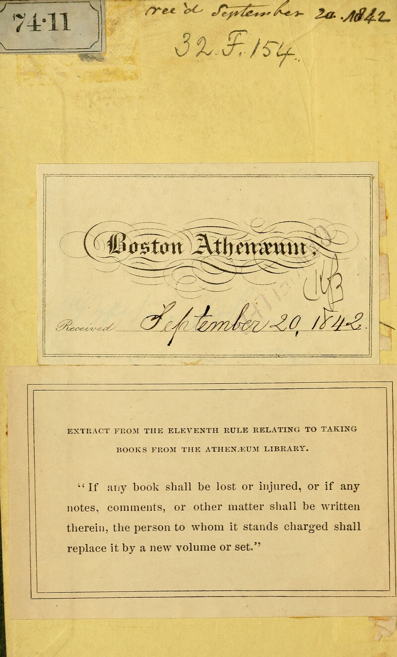 / s £0JZ&£. EXTRACT FROM THE ELEVENTH RULE RELATING TO TAKING BOOKS FROM THE ATHENAEUM LIBRARY. If any book shall be lost or injured, or if any notes, comments, or other matter shall be written therein, the person to whom it stands charged shall replace it by a new volume or set