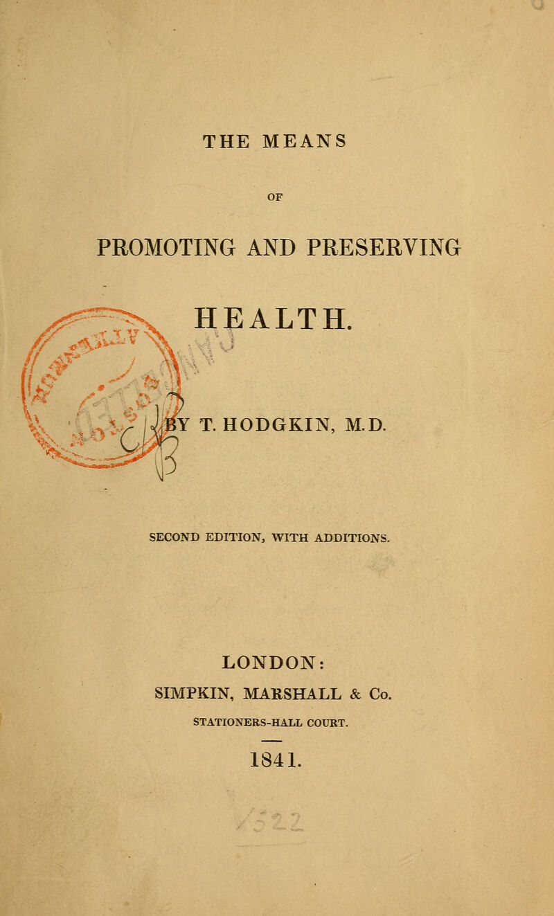 THE MEANS OF PROMOTING AND PRESERVING HEALTH. Y T. HODGKIN, M.D. SECOND EDITION, WITH ADDITIONS. LONDON: SIMPKIN, MARSHALL & Co. STATIONERS-HALL COURT. 1841.