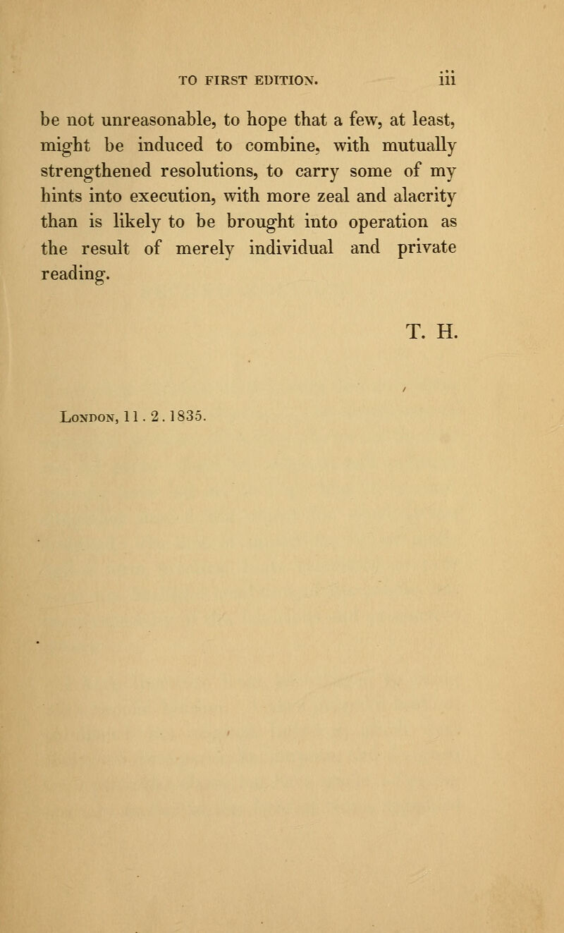 be not unreasonable, to hope that a few, at least, might be induced to combine, with mutually strengthened resolutions, to carry some of my hints into execution, with more zeal and alacrity than is likely to be brought into operation as the result of merely individual and private reading. T. H. London, 11.2.1835.