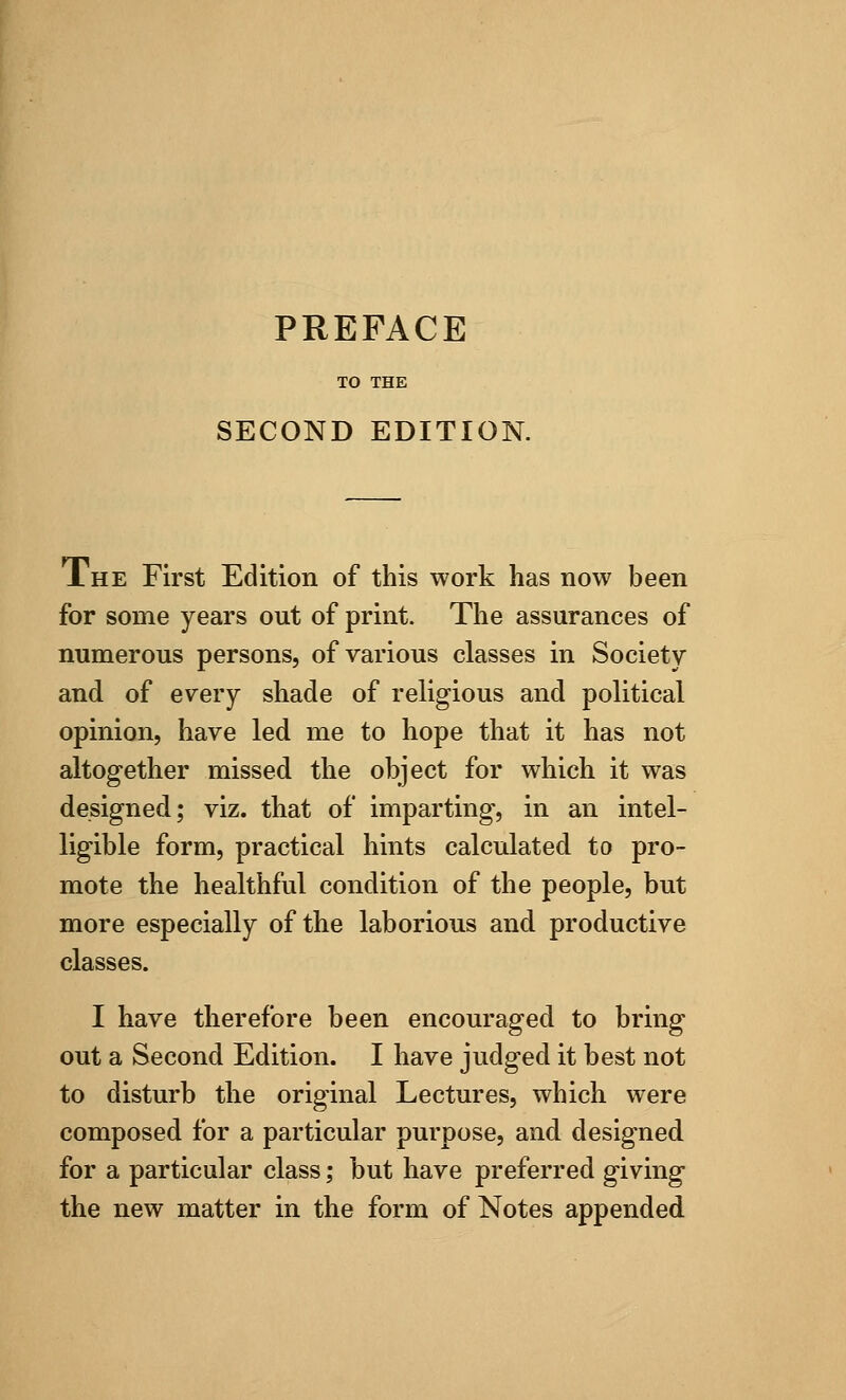 TO THE SECOND EDITION. J. he First Edition of this work has now been for some years out of print. The assurances of numerous persons, of various classes in Society and of every shade of religious and political opinion, have led me to hope that it has not altogether missed the object for which it was designed; viz. that of imparting, in an intel- ligible form, practical hints calculated to pro- mote the healthful condition of the people, but more especially of the laborious and productive classes. I have therefore been encouraged to bring out a Second Edition. I have judged it best not to disturb the original Lectures, which were composed for a particular purpose, and designed for a particular class; but have preferred giving the new matter in the form of Notes appended