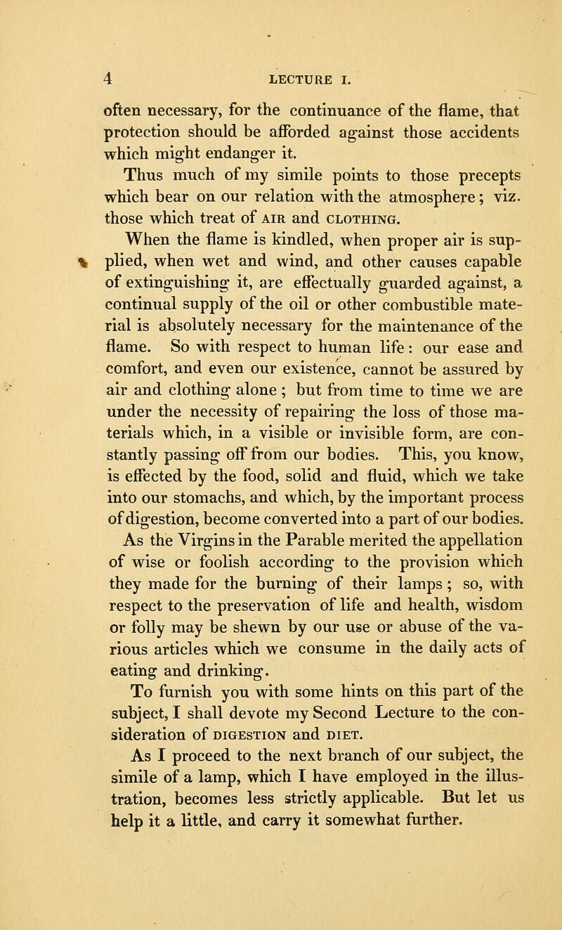 often necessary, for the continuance of the flame, that protection should be afforded ag-ainst those accidents which might endanger it. Thus much of my simile points to those precepts which bear on our relation with the atmosphere; viz. those which treat of air and clothing. When the flame is kindled, when proper air is sup- plied, when wet and wind, and other causes capable of extinguishing it, are effectually guarded against, a continual supply of the oil or other combustible mate- rial is absolutely necessary for the maintenance of the flame. So with respect to human life: our ease and comfort, and even our existence, cannot be assured by air and clothing alone ; but from time to time we are under the necessity of repairing; the loss of those ma- terials which, in a visible or invisible form, are con- stantly passing off from our bodies. This, you know, is effected by the food, solid and fluid, which we take into our stomachs, and which, by the important process of digestion, become converted into a part of our bodies. As the Virgins in the Parable merited the appellation of wise or foolish according- to the provision which they made for the burning1 of their lamps ; so, with respect to the preservation of life and health, wisdom or folly may be shewn by our use or abuse of the va- rious articles which we consume in the daily acts of eating and drinking1. To furnish you with some hints on this part of the subject, I shall devote my Second Lecture to the con- sideration Of DIGESTION and DIET. As I proceed to the next branch of our subject, the simile of a lamp, which I have employed in the illus- tration, becomes less strictly applicable. But let us help it a little, and carry it somewhat further.