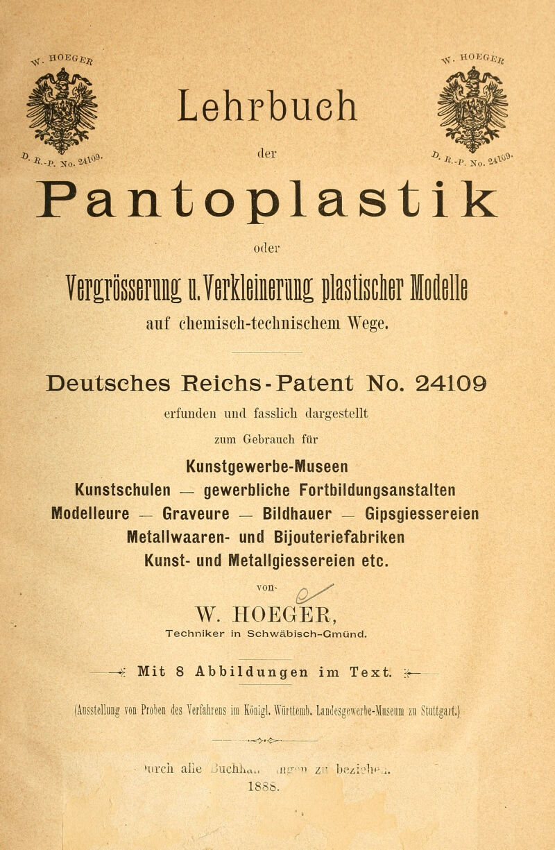 Lehrbuch Pantoplastik oder Verirösserii nVOTliirm plaslisdier Moll auf cliemisch-teclniischeiii Wege. Deutsches Reichs - Patent No. 24109 erfunden und fasslich dargestellt zum Gebrauch für Kunstgewerbe-Museen Kunstschulen — gewerbliche Fortbildungsanstalten Modelleure — Graveure — Bildhauer — Gipsgiessereien Metallwaaren- und Bijouteriefabriken Kunst- und Metallgiessereien etc. von- W. HOEGEE, Techniker in Schwäbisch-Gmünd. f. Mit 8 Abbildungen im Text, jf (Ausstellung von Proben des Verfahrens im Künigl. Württemb. Laiulesgeweroe-Museuni zu Stuttgart.) uirch alle Jiichlw. mg^n zji beziehen. 1886.