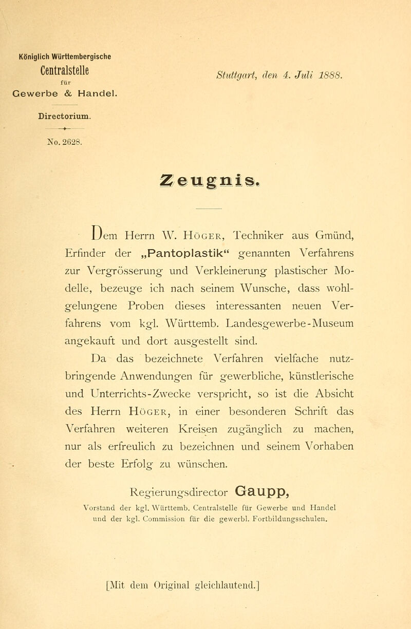 Königlich Württembergische Centralstelle für Gewerbe & Handel. Stuttgart, den 4. Juli 1888. Directorium. No.2628. IiIllli#J  JJem Herrn W. Höger, Techniker aus Gmünd, Erfinder der „Pantoplastik genannten Verfahrens zur Vergrösserung und Verkleinerung plastischer Mo- delle, bezeuge ich nach seinem Wunsche, dass wohl- gelungene Proben dieses interessanten neuen Ver- fahrens vom kgl. Württemb. Landesgewerbe-Museum angekauft und dort ausgestellt sind. Da das bezeichnete Verfahren vielfache nutz- bringende Anwendungen für gewerbliche, künstlerische und Unterrichts-Zwecke verspricht, so ist die Absicht des Herrn Höger, in einer besonderen Schrift das Verfahren weiteren Kreisen zugänglich zu machen, nur als erfreulich zu bezeichnen und seinem Vorhaben der beste Erfolg zu wünschen. Regierungsdirector GclUpp, Vorstand der kgl. Württemb. Centralstelle für Gewerbe und Handel und der kgl. Commission für die gewerbl. Fortbildungsschulen. [Mit dem Original gleichlautend.]