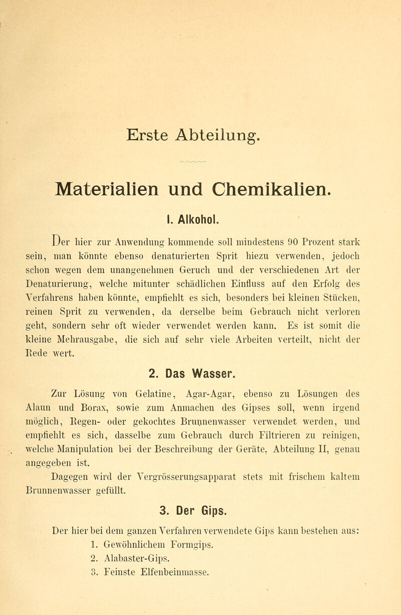 Erste Abteilung. Materialien und Chemikalien. I. Alkohol. Der hier zur Anwendung kommende soll mindestens 90 Prozent stark sein, man könnte ebenso denaturierten Sprit hiezu verwenden, jedoch schon wegen dem unangenehmen Geruch und der verschiedenen Art der Denaturierung, welche mitunter schädlichen Einfluss auf den Erfolg des Verfahrens haben könnte, empfiehlt es sich, besonders bei kleinen Stücken, reinen Sprit zu verwenden, da derselbe beim Gebrauch nicht verloren geht, sondern sehr oft wieder verwendet werden kann. Es ist somit die kleine Mehrausgabe, die sich auf sehr viele Arbeiten verteilt, nicht der Rede wert. 2. Das Wasser. Zur Lösung von Gelatine, Agar-Agar, ebenso zu Lösungen des Alaun und Borax, sowie zum Anmachen des Gipses soll, wenn irgend möglich, Regen- oder gekochtes Brunnenwasser verwendet werden, und empfiehlt es sich, dasselbe zum Gebrauch durch Filtrieren zu reinigen, welche Manipulation bei der Beschreibung der Geräte, Abteilung II, genau angegeben ist. Dagegen wird der Vergrösserungsapparat stets mit frischem kaltem Brunnenwasser gefüllt. 3. Der Gips. Der hierbei dem ganzen Verfahren verwendete Gips kann bestehen aus: 1. Gewöhnlichem Formgips. 2. Alabaster-Gips. 3. Feinste Elfenbeinmasse.