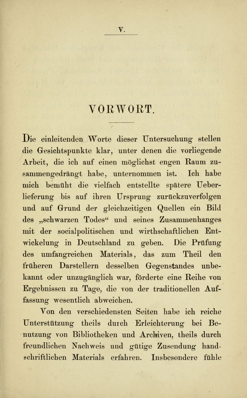 VORWORT Die einleitenden Worte dieser Untersuchung stellen die Gesichtspunkte klar, unter denen die vorliegende Arbeit, die ich auf einen möglichst engen Raum zu- sammengedrängt habe, unternommen ist. Ich habe mich bemüht die vielfach entstellte spätere Ueber- lieferung bis auf ihren Ursprung zurückzuverfolgen und auf Grund der gleichzeitigen Quellen ein Bild des „schwarzen Todes und seines Zusammenhanges mit der socialpolitischen und wirtschaftlichen Ent- wickelung in Deutschland zu geben. Die Prüfung des umfangreichen Materials, das zum Theil den früheren Darstellern desselben Gegenstandes unbe- kannt oder unzugänglich war, förderte eine Reihe von Ergebnissen zu Tage, die von der traditionellen Auf- fassung wesentlich abweichen. Yon den verschiedensten Seiten habe ich reiche Unterstützung theils durch Erleichterung bei Be- nutzung von Bibliotheken und Archiven, theils durch freundlichen Nachweis und gütige Zusendung hand- schriftlichen Materials erfahren. Insbesondere fühle