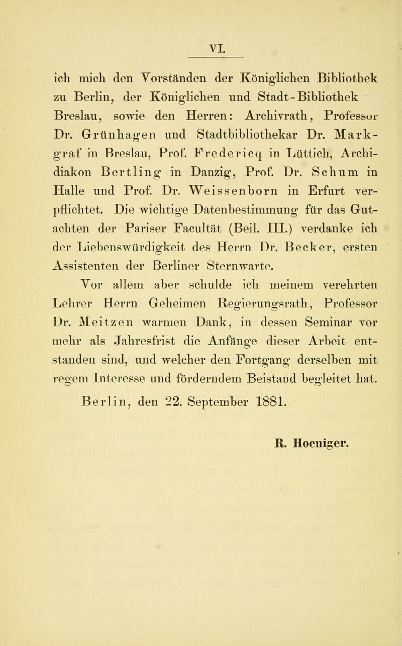 VI ich mich den Vorständen der Königlichen Bibliothek zu Berlin, der Königlichen und Stadt-Bibliothek Breslau, sowie den Herren: Archivrath, Professur Dr. Grünhagen und Stadtbibliothekar Dr. Mark- graf in Breslau, Prof. Fredericq in Lüttich, Archi- diakon Bertiin g in Danzig, Prof. Dr. Seh um in Halle und Prof. Dr. Weissenborn in Erfurt ver- pflichtet. Die wichtige Datenbestimmung für das Gut- achten der Pariser Facultät (Beil. III.) verdanke ich der Liebenswürdigkeit des Herrn Dr. Becker, ersten Assistenten der Berliner Sternwarte. Vor allem aber schulde ich meinem verehrten Lehrer Herrn Geheimen Regierungsrath, Professor Dr. Meitzen warmen Dank, in dessen Seminar vor mehr als Jahresfrist die Anfänge dieser Arbeit ent- standen sind, und welcher den Fortgang derselben mit regem Interesse und förderndem Beistand begleitet hat. Berlin, den 22. September 1881. R. Hoeniger.