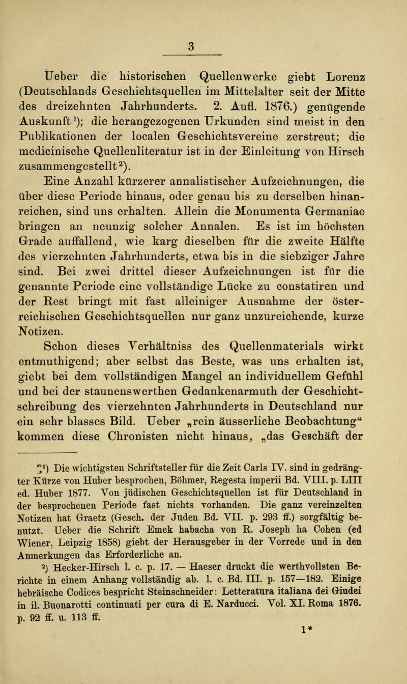 Ueber die historischen Quellenwerke giebt Lorenz (Deutschlands Geschichtsquellen im Mittelalter seit der Mitte des dreizehnten Jahrhunderts. 2. Aufl. 1876.) genügende Auskunft'); die herangezogenen Urkunden sind meist in den Publikationen der localen Geschichtsyereine zerstreut; die medicinische Quellenliteratur ist in der Einleitung yon Hirsch zusammengestellt2). Eine Anzahl kürzerer annalistischer Aufzeichnungen, die über diese Periode hinaus, oder genau bis zu derselben hinan- reichen, sind uns erhalten. Allein die Monumenta Germaniae bringen an neunzig solcher Annalen. Es ist im höchsten Grade auffallend, wie karg dieselben für die zweite Hälfte des vierzehnten Jahrhunderts, etwa bis in die siebziger Jahre sind. Bei zwei drittel dieser Aufzeichnungen ist für die genannte Periode eine vollständige Lücke zu constatiren und der Rest bringt mit fast alleiniger Ausnahme der öster- reichischen Geschichtsquellen nur ganz unzureichende, kurze Notizen. Schon dieses Yerhältniss des Quellenmaterials wirkt entmuthigend; aber selbst das Beste, was uns erhalten ist, giebt bei dem vollständigen Mangel an individuellem Gefühl und bei der staunenswerthen Gedankenarmuth der Geschicht- schreibung des vierzehnten Jahrhunderts in Deutschland nur ein sehr blasses Bild. Ueber „rein äusserliche Beobachtung kommen diese Chronisten nicht hinaus, „das Geschäft der *) Die wichtigsten Schriftsteller für die Zeit Carls IV. sind in gedräng- ter Kürze von Hnber besprochen, Böhmer, Regesta imperii Bd. VIII. p. LEI ed. Huber 1877. Von jüdischen G-eschichtsquellen ist für Deutschland in der besprochenen Periode fast nichts vorhanden. Die ganz vereinzelten Notizen hat Graetz (Gesch. der Juden Bd. VII. p. 293 ff.) sorgfältig be- nutzt. Ueber die Schrift Eniek habacha von R. Joseph ha Cohen (ed Wiener, Leipzig 1858) giebt der Herausgeber in der Vorrede und in den Anmerkungen das Erforderliche an. 2) Hecker-Hirsch 1. c. p. 17. — Haeser druckt die werthvollsten Be- richte in einem Anhang vollständig ab. 1. c. Bd. HL p. 157—182. Einige hebräische Codices bespricht Steinschneider: Letteratura italiana dei Giudei in iL Buonarotti continuati per cura di E. Narducci. Vol. XI. Roma 1876. p. 92 ff. u. 113 ff. 1*