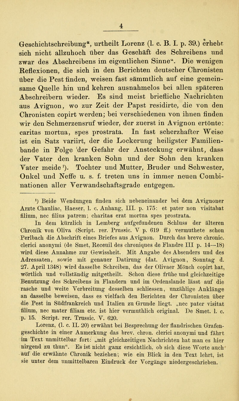 sich nicht allzuhoch über das Geschäft des Schreibens und zwar des Abschreibens im eigentlichen Sinne. Die wenigen Reflexionen, die sich in den Berichten deutscher Chronisten über die Pest finden, weisen fast sämmtlich auf eine gemein- same Quelle hin und kehren ausnahmelos bei allen späteren Abschreibern wieder. Es sind meist briefliche Nachrichten aus Avignon, wo zur Zeit der Papst residirte, die von den Chronisten copirt werden; hei verschiedenen von ihnen finden wir den Schmerzensruf wieder, der zuerst in Avignon ertönte: Caritas mortua, spes prostrata. In fast scherzhafter Weise ist ein Satz variirt, der die Lockerung heiligster Familien- bande in Folge 'der Gefahr der Ansteckung erwähnt, dass der Yater den kranken Sohn und der Sohn den kranken Yater meide'). Tochter und Mutter, Bruder und Schwester, Onkel und Neffe u. s. f. treten uns in immer neuen Combi- nationen aller Yerwandschaftsgrade entgegen. ') Beide Wendungen finden sich nebeneinander bei dem Avignoner Arzte Chauliac, Haeser, 1. c. Anhang, III. p. 175: et pater non visitabat filium, nee filius patrenr, charitas erat mortua spes prostrata. In dem kürzlich in Lemberg aufgefundenen Schluss der älteren Chronik von Oliva (Script, rer. Prussic. Y p. 619 if.) vermuthete schon Perlbach die Abschrift eines Briefes aus Avignon. Durch das breve chronic, clerici anonymi (de Smet, Receuil des chroniques de Flandre III p. 14—18) wird diese Annahme zur Gewissheit. Mit Angabe des Absenders und des Adressaten, sowie mit genauer Datirung (dat. Avignon, Sonntag d. 27. April 1348) wird dasselbe Schreiben, das der Olivaer Mönch copirt hat, wörtlich und vollständig mitgetheilt. Schon diese frühe und gleichzeitige Benutzung des Schreibens in Flandern und im Ordenslande lässt auf die rasche und weite Verbreitung desselben schliessen, unzählige Anklänge an dasselbe beweisen, dass es vielfach den Berichten der Chronisten über die Pest in Südfrankreich und Italien zu Grunde liegt, „nee pater visitat filium, nee mater filiam etc. ist hier vermuthlich original. De Smet. 1. c. p. 15. Script, rer. Trussic. Y. 620. Lorenz, (1. c. II. 20) erwähnt bei Besprechung der flandrischen Grafen- geschichte in einer Anmerkung das brev. chron. clerici anonymi und fährt im Text unmittelbar fort: „mit gleichzeitigen Nachrichten hat man es hier nirgend zu thun. Es ist nicht ganz ersichtlich, ob sich diese Worte auch • auf die erwähnte Chronik beziehen; wie ein Blick in den Text lehrt, ist sie unter dem unmittelbaren Eindruck der Vorgänge niedergeschrieben.