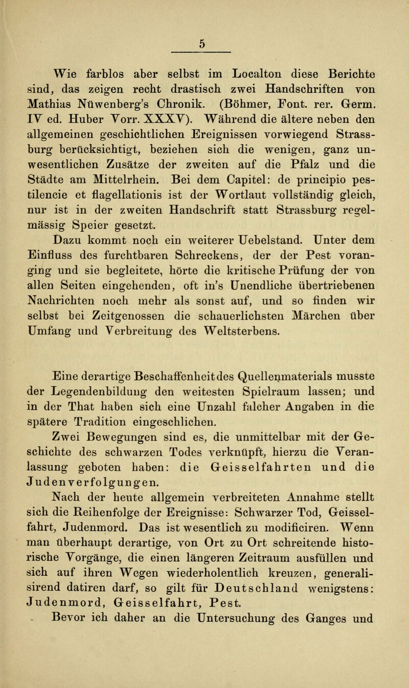 Wie farblos aber selbst im Localton diese Berichte sind, das zeigen recht drastisch zwei Handschriften von Mathias Nüwenberg's Chronik. (Böhmer, Font. rer. Germ. IV ed. Huber Torr. XXXV). Während die ältere neben den allgemeinen geschichtlichen Ereignissen vorwiegend Strass- burg berücksichtigt, beziehen sich die wenigen, ganz un- wesentlichen Zusätze der zweiten auf die Pfalz und die Städte am Mittelrhein. Bei dem Capitel: de principio pes- tilencie et flagellationis ist der Wortlaut vollständig gleich, nur ist in der zweiten Handschrift statt Strassburg regel- mässig Speier gesetzt. Dazu kommt noch ein weiterer Uebelstand. Unter dem Einfluss des furchtbaren Schreckens, der der Pest voran- ging und sie begleitete, hörte die kritische Prüfung der von allen Seiten eingehenden, oft in's Unendliche übertriebenen Nachrichten noch mehr als sonst auf, und so finden wir selbst bei Zeitgenossen die schauerlichsten Märchen über Umfang und Verbreitung des Weltsterbens. Eine derartige Beschaffenheit des Quellenmaterials musste der Legendenbildung den weitesten Spielraum lassen; und in der That haben sich eine Unzahl falcher Angaben in die spätere Tradition eingeschlichen. Zwei Bewegungen sind es, die unmittelbar mit der Ge- schichte des schwarzen Todes verknüpft, hierzu die Veran- lassung geboten haben: die Geisseifahrten und die Judenverfolgungen. Nach der heute allgemein verbreiteten Annahme stellt sich die Reihenfolge der Ereignisse: Schwarzer Tod, Geissei- fahrt, Judenmord. Das ist wesentlich zu modificiren. Wenn man überhaupt derartige, von Ort zu Ort schreitende histo- rische Vorgänge, die einen längeren Zeitraum ausfüllen und sich auf ihren Wegen wiederholentlich kreuzen, generali- sirend datiren darf, so gilt für Deutschland wenigstens: Judenmord, Geisseifahrt, Pest. Bevor ich daher an die Untersuchung des Ganges und