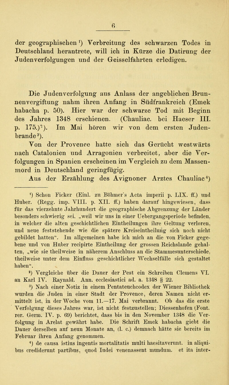 Deutschland herantrete, will ich in Kürze die Datirung der Judenverfolgungen und der Geisseifahrten erledigen. Die Judenverfolgung aus Anlass der angeblichen Brun- nenvergiftung nahm ihren Anfang in Südfrankreich (Emek habacha p. 50). Hier war der schwarze Tod mit Beginn des Jahres 1348 erschienen. (Chauliac. bei Haeser III. p. 175.)°-). Im Mai hören wir von dem ersten Juden- brande 3). Yon der Provence hatte sich das Gerücht westwärts nach Oatalonien und Arragonien verbreitet, aber die Ver- folgungen in Spanien erscheinen im Vergleich zu dem Massen- mord in Deutschland geringfügig. Aus der Erzählung des Avignoner Arztes Chauliac4) *) Schon Ficker (Einl. zu Böhmers Acta imperii p. LIX. ff.) und Huber. (Regg. imp. VIII. p. XII. ff.) haben darauf hingewiesen, dass für das vierzehnte Jahrhundert die geographische Abgrenzung der Länder besonders schwierig sei, „weil wir uns in einer Uebergangsperiode befinden, in welcher die alten geschichtlichen Eintheilungen ihre Geltung verloren, und neue feststehende wie die spätere Kreiseintheilung sich noch nicht gebildet hatten. Im allgemeinen habe ich mich an die von Ficker gege- bene und von Huber recipirte Eintheilung der grossen Reichslande gehal- ten, „wie sie theilweise in näherem Anschluss an die Stammesunterschiede, theilweise unter dem Einfluss geschichtlicher Wechselfälle sich gestaltet haben. 2) Vergleiche über die Dauer der Pest ein Schreiben Clemens VI. an Karl IV. Raynald. Ann. ecclesiastici ad. a. 1348 § 22. 3) Nach einer Notiz in einem Pentateuchcodex der Wiener Bibliothek wurden die Juden in einer Stadt der Provence, deren Namen nicht er- mittelt ist, in der Woche vom 11.—17. Mai verbrannt. Ob das die erste Verfolgung dieses Jahres war, ist nicht festzustellen; Diessenhofen (.Font, rer. Germ. IV. p. 69) berichtet, dass bis in den November 1348 die Ver- folgung in Arelat gewährt habe. Die Schrift Emek habacha giebt die Dauer derselben auf neun Monate an, (1. c.) demnach hätte sie bereits im Februar ihren Anfang genommen. 4) de causa istius ingentis mortalitatis multi haesitaverunt. in aliqui- bus crediderunt partibus, quod Iudei venenassent mundum. et ita inter-