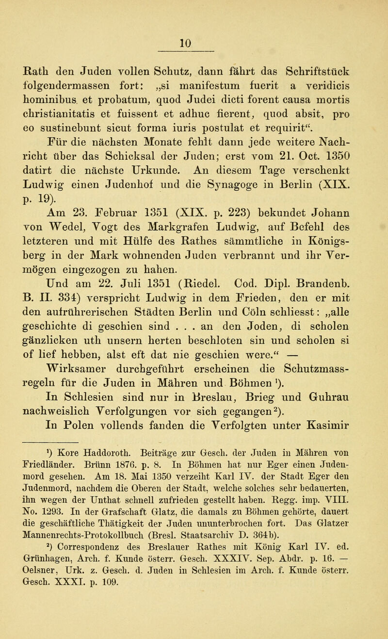 Rath den Juden vollen Schutz, dann fährt das Schriftstück folgendermassen fort: „si manifestum fuerit a veridicis hominibus. et probatum, quod Judei dicti forent causa mortis christianitatis et fuissent et adhuc fierent, quod absit, pro eo sustinebunt sicut forma iuris postulat et requirit. Für die nächsten Monate fehlt dann jede weitere Nach- richt über das Schicksal der Juden; erst vom 21. Oct. 1350 datirt die nächste Urkunde. An diesem Tage verschenkt Ludwig einen Judenhof und die Synagoge in Berlin (XIX. p. 19). Am 23. Februar 1351 (XIX. p. 223) bekundet Johann von Wedel, Yogt des Markgrafen Ludwig, auf Befehl des letzteren und mit Hülfe des Rathes sämmtliche in Königs- berg in der Mark wohnenden Juden verbrannt und ihr Ver- mögen eingezogen zu hahen. und am 22. Juli 1351 (Riedel. Cod. Dipl. Brandenb. B. II. 334) verspricht Ludwig in dem Frieden, den er mit den aufrührerischen Städten Berlin und Cöln schliesst: „alle geschichte di geschien sind ... an den Joden, di scholen gänzlicken uth unsern herten beschloten sin und scholen si of lief hebben, alst eft dat nie geschien were. — Wirksamer durchgeführt erscheinen die Schutzmass- regeln für die Juden in Mähren und Böhmen ]). In Schlesien sind nur in Breslau, Brieg und Guhrau nachweislich Verfolgungen vor sich gegangen2). In Polen vollends fanden die Verfolgten unter Kasimir !) Köre Haddoroth. Beiträge zur Gesch. der Juden in Mähren von Friedländer. Brunn 1876. p. 8. In Böhmen hat nur Eger einen Juden- mord gesehen. Am 18. Mai 1350 verzeiht Karl IV. der Stadt Eger den Judenmord, nachdem die Oberen der Stadt, welche solches sehr bedauerten, ihn wegen der Unthat schnell zufrieden gestellt haben. Regg. imp. VIII. No. 1293. In der Grafschaft Glatz, die damals zu Böhmen gehörte, dauert die geschäftliche Thätigkeit der Juden ununterbrochen fort. Das Glatzer Mannenrechts-Protokollbuch (Bresl. Staatsarchiv D. 364 b). 2) Correspondenz des Breslauer Rathes mit König Karl IV. ed. Grünhagen, Arch. f. Kunde österr. Gesch. XXXIV. Sep. Abdr. p. 16. — Oelsner, Urk. z. Gesch. d. Juden in Schlesien im Arch. f. Kunde österr. Gesch. XXXI. p. 109.