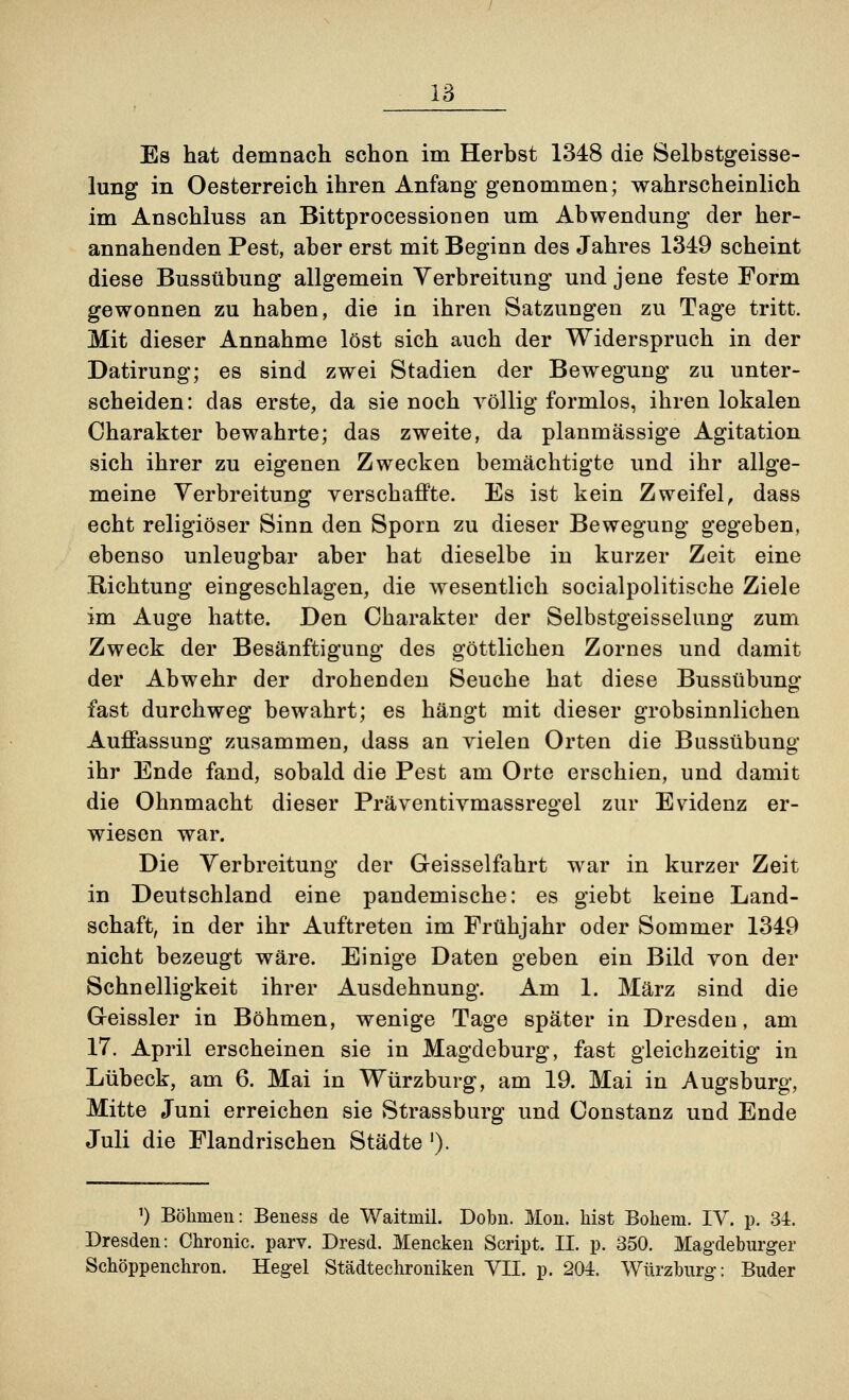 18 Es hat demnach schon im Herbst 1348 die Selbstgeisse- lung in Oesterreich ihren Anfang- genommen; wahrscheinlich im Anschluss an Bittprocessionen um Abwendung der her- annahenden Pest, aber erst mit Beginn des Jahres 1349 scheint diese Bussübung allgemein Verbreitung und jene feste Form gewonnen zu haben, die in ihren Satzungen zu Tage tritt. Mit dieser Annahme löst sich auch der Widerspruch in der Datirung; es sind zwei Stadien der Bewegung zu unter- scheiden: das erste, da sie noch völlig formlos, ihren lokalen Charakter bewahrte; das zweite, da planmässige Agitation sich ihrer zu eigenen Zwecken bemächtigte und ihr allge- meine Verbreitung verschaffte. Es ist kein Zweifel, dass echt religiöser Sinn den Sporn zu dieser Bewegung gegeben, ebenso unleugbar aber hat dieselbe in kurzer Zeit eine Richtung eingeschlagen, die wesentlich socialpolitische Ziele im Auge hatte. Den Charakter der Selbstgeisselung zum Zweck der Besänftigung des göttlichen Zornes und damit der Abwehr der drohenden Seuche hat diese Bussübung fast durchweg bewahrt; es hängt mit dieser grobsinnlichen Auffassung zusammen, dass an vielen Orten die Bussübung ihr Ende fand, sobald die Pest am Orte erschien, und damit die Ohnmacht dieser Präventivmassregel zur Evidenz er- wiesen war. Die Verbreitung der Geisseifahrt war in kurzer Zeit in Deutschland eine pandemische: es giebt keine Land- schaft, in der ihr Auftreten im Frühjahr oder Sommer 1349 nicht bezeugt wäre. Einige Daten geben ein Bild von der Schnelligkeit ihrer Ausdehnung. Am 1. März sind die Geissler in Böhmen, wenige Tage später in Dresden, am 17. April erscheinen sie in Magdeburg, fast gleichzeitig in Lübeck, am 6. Mai in Würzburg, am 19. Mai in Augsburg, Mitte Juni erreichen sie Strassburg und Constanz und Ende Juli die Flandrischen Städte '). ') Böhmen: Beness de Waitraü. Dobu. JVIon. hist Bohem. IV. p. 34. Dresden: Chronic, parv. Dresd. Mencken Script. IL p. 350. Magdeburger