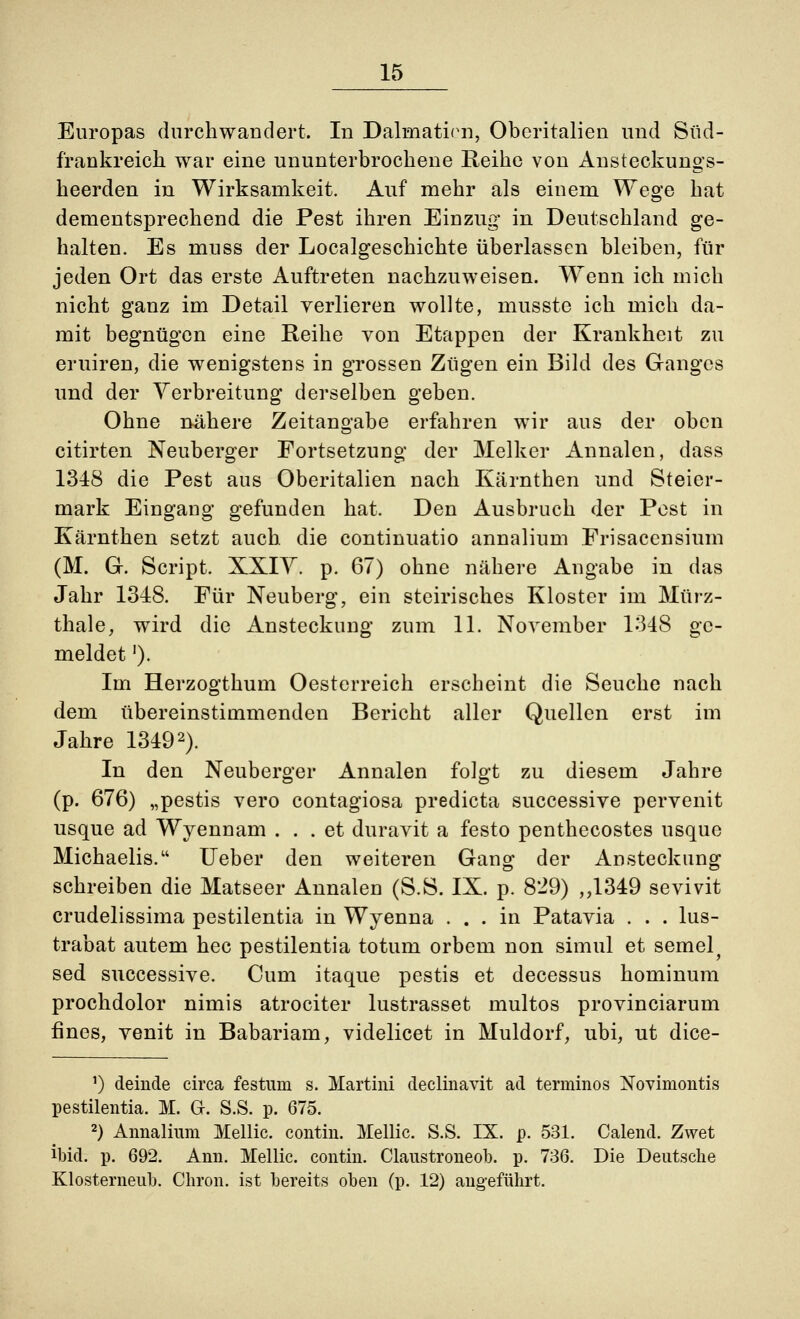 Europas durchwandert. In Dahnaticn, Oberitalien und Süd- frankreich war eine ununterbrochene Reihe von Ansteckungs- heerden in Wirksamkeit. Auf mehr als einem Wege hat dementsprechend die Pest ihren Einzug* in Deutschland ge- halten. Es muss der Localgeschichte überlassen bleiben, für jeden Ort das erste Auftreten nachzuweisen. W^enn ich mich nicht ganz im Detail verlieren wollte, musste ich mich da- mit begnügen eine Reihe von Etappen der Krankheit zu eruiren, die wenigstens in grossen Zügen ein Bild des Ganges und der Verbreitung1 derselben geben. Ohne nähere Zeitangabe erfahren wir aus der oben citirten Neuberger Fortsetzung der Melker Annalen, dass 1348 die Pest aus Oberitalien nach Kärnthen und Steier- mark Eingang gefunden hat. Den Ausbruch der Pest in Kärnthen setzt auch die continuatio annalium Frisacensium (M. G. Script. XXIV. p. 67) ohne nähere Angabe in das Jahr 1348. Für Neuberg, ein steirisches Kloster im Mtirz- thale, wird die Ansteckung zum 11. November 1348 ge- meldet '). Im Herzogthum Oesterreich erscheint die Seuche nach dem übereinstimmenden Bericht aller Quellen erst im Jahre 13492). In den Neuberger Annalen folgt zu diesem Jahre (p. 676) „pestis vero contagiosa predieta successive pervenit usque ad Wyennam ... et duravit a festo penthecostes usque Michaelis. lieber den weiteren Gang der Ansteckung schreiben die Matseer Annalen (S.S. IX. p. 829) ,,1349 sevivit crudelissima pestilentia in Wyenna ... in Patavia . . . lus- trabat autem hec pestilentia totum orbem non simul et semel^ sed successive. Cum itaque pestis et decessus hominum prochdolor nimis atrociter lustrasset multos provinciarum fines, venit in Babariam, videlicet in Muldorf, ubi, ut dice- ') deinde circa festum s. Martini declinavit ad terniinos Novimontis pestilentia. M. Gr. S.S. p. 675. 2) Annalium Mellic. contin. Mellic. S.S. IX. p. 531. Calend. Zwet ibid. p. 692. Ann. Mellic. contin. Claustroneob. p. 736. Die Deutsche Klosterneub. Chron. ist bereits oben (p. 12) angeführt.