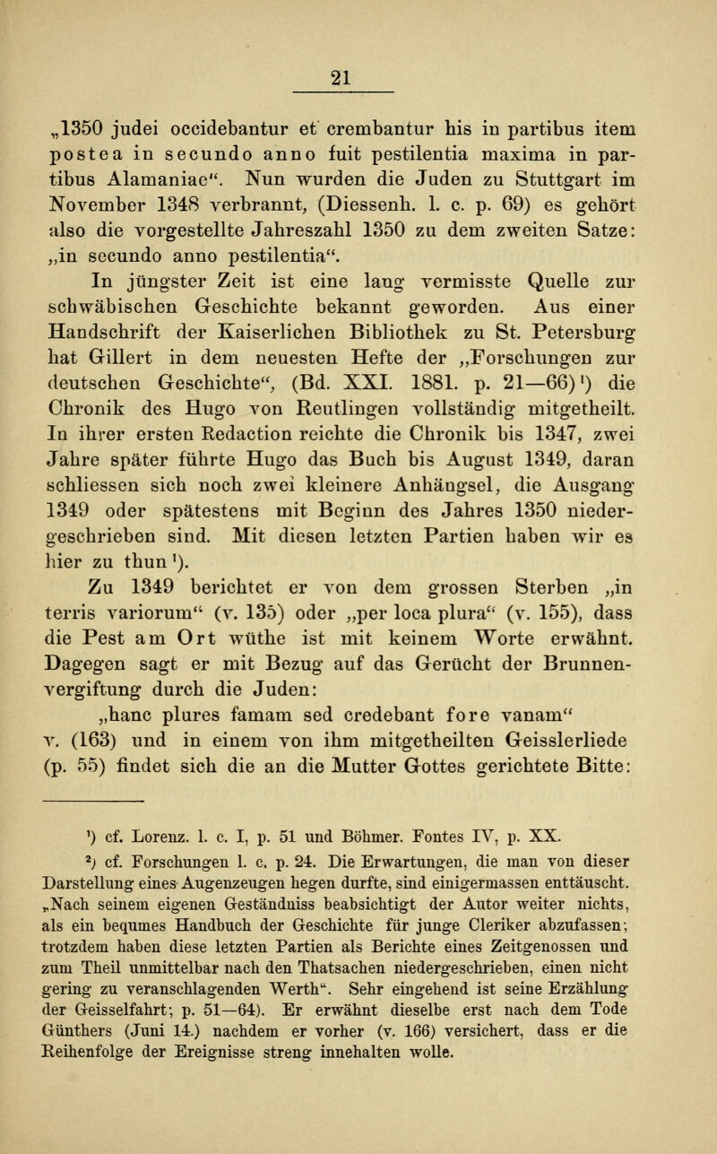 „1350 judei occidebantur et crembantur his in partibus item postea in secundo anno fuit pestilentia maxima in par- tibus Alamaniae. Nun wurden die Juden zu Stuttgart im November 1348 verbrannt, (Diessenh. 1. c. p. 69) es gehört also die vorgestellte Jahreszahl 1350 zu dem zweiten Satze: „in secundo anno pestilentia. In jüngster Zeit ist eine lang vermisste Quelle zur schwäbischen Geschichte bekannt geworden. Aus einer Handschrift der Kaiserlichen Bibliothek zu St. Petersburg hat Gillert in dem neuesten Hefte der „Forschungen zur deutschen Geschichte, (Bd. XXI. 1881. p. 21—66)l) die Chronik des Hugo von Reutlingen vollständig mitgetheilt. In ihrer ersten Redaction reichte die Chronik bis 1347, zwei Jahre später führte Hugo das Bach bis August 1349, daran schliessen sich noch zwei kleinere Anhängsel, die Ausgang 1349 oder spätestens mit Beginn des Jahres 1350 nieder- geschrieben sind. Mit diesen letzten Partien haben wir es hier zu thun'). Zu 1349 berichtet er von dem grossen Sterben „in terris variorum (v. 135) oder „per loca plura (v. 155), dass die Pest am Ort wüthe ist mit keinem Worte erwähnt. Dagegen sagt er mit Bezug auf das Gerücht der Brunnen- vergiftung durch die Juden: „hanc plures famam sed credebant fore vanam v. (163) und in einem von ihm mitgetheilten Geisslerliede (p. 55) findet sich die an die Mutter Gottes gerichtete Bitte: 1) cf. Lorenz. 1. c. I, p. 51 und Böhmer. Fontes IV, p. XX. 2) cf. Forschungen 1. c. p. 24. Die Erwartungen, die man von dieser Darstellung eines Augenzeugen hegen durfte, sind einigermassen enttäuscht. „Nach seinem eigenen G-eständniss beabsichtigt der Autor weiter nichts, als ein bequmes Handbuch der Geschichte für junge Cleriker abzufassen; trotzdem haben diese letzten Partien als Berichte eines Zeitgenossen und zum Theil unmittelbar nach den Thatsachen niedergeschrieben, einen nicht gering zu veranschlagenden Werthu. Sehr eingehend ist seine Erzählung der G-eisselfahrt; p. 51—64). Er erwähnt dieselbe erst nach dem Tode Günthers (Juni 14.) nachdem er vorher (v. 166) versichert, dass er die Reihenfolge der Ereignisse streng innehalten wolle.