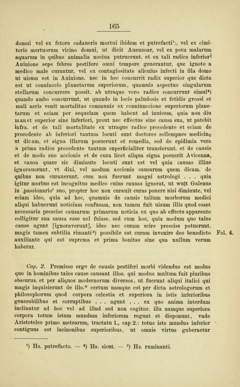 dortmi vel ex fetore cadaueris mortui ibidem et putrefacti'j, vel ex cimi- terio mortuorum vicino domui, ut dicit Auenzoar, vel ex potu malarum aquarum in quibus animalia nociua putruerunt. et ex tali radice inferior* Amnione sepe febres pestifere omni tempore generantur, que ignoto a medico male curantur, vel ex contagiositate alicuius infecti in illa domo ut uisum est in Auinione. nee in hec coneurrit radix superior que dieta est ut conuinecio planetarum superiorum, quamuis aspectus singularum stellarum coneurrere possit. ab utraque vero- radice coneurrunt simul2) quando ambo coneurrunt, ut quando in locis paludosis et fetidis grossi et mali aeris venit mortalitas communis ex conniunecione superiorum plane- tarum et eciam per sequelam quem liabent ad inuicem, quia non diu man et superior sine inferiori, prout nee effectus sine causa sua, ut patebit infra. et de tali mortalitate ex utraque radice procedente et eciam de procedente ab inferiori tantum locuti sunt doctores sollempnes medicine ut die am, et signa illarum posuerunt et remedia, sed de epidimia vera a prima radice procedente tantum superficialer transierunt. et de causis et de modo sue accionis et de cura licet aliqua signa posuerit Avicenna, et causa quare sie diminute locuti sunt est vel quia causas illius ignorauerunt, vt dixi, vel modum accionis causarum quem dicam. de quibus non curauerunt, cum non fuerunt magni astrologi . . . quia igitur morbus est incognitus medico cuius causas ignorat, ut wult Galenus in ,passionario' suo, propter hoc non curauit curas ponere nisi diminute, vel eciam ideo, quia ad hoc, quamuis de causis talium morborum medici aliqui habuerunt noticiam confusam, non tarnen fuit uisum Ulis quod esset necessaria prescise causarum primarum noticia ex quo ab effectu apparente colligitur sua causa esse uel fuisse. sed cum hoc, quia modum quo tales cause agunt [ignoraverunt], ideo nee curam scire prescise potuerunt. magis tarnen subtilia rimanti3) possibile est curam invenire deo benedicto Fol. 4. auxiliante qui est suprema et prima bonitas sine qua nullum verum habetur. Cap. 2. Premisso ergo de causis pestiferi morbi videndus est modus quo in hominibus tales cause causant illos. qui modus multum fuit pluribus obscurus. et per aliquos modernorum diversos, ut fuerunt aliqui italici qui magis inquisierunt de illo.* certum namque est per dieta astrologorum et philosophorum quod corpora celestia et superiora in istis inferioribus generabilibus et corruptibus . . . agunt ... ex quo anima interdum inclinatur ad hoc vel ad illud sed non cogitur. illa namque superiora corpora totum istum mundum inferiorem regunt et disponunt, vnde Aristoteles primo metearum, traetatu 1,, cap 2.: totus iste mundus inferior contiguus est lacinonibus superioribus, ut omnis virtus gubernetur 1) Hs. putrefacto. — 2) Hs. sicut. — 3) Hs. ruminanti.