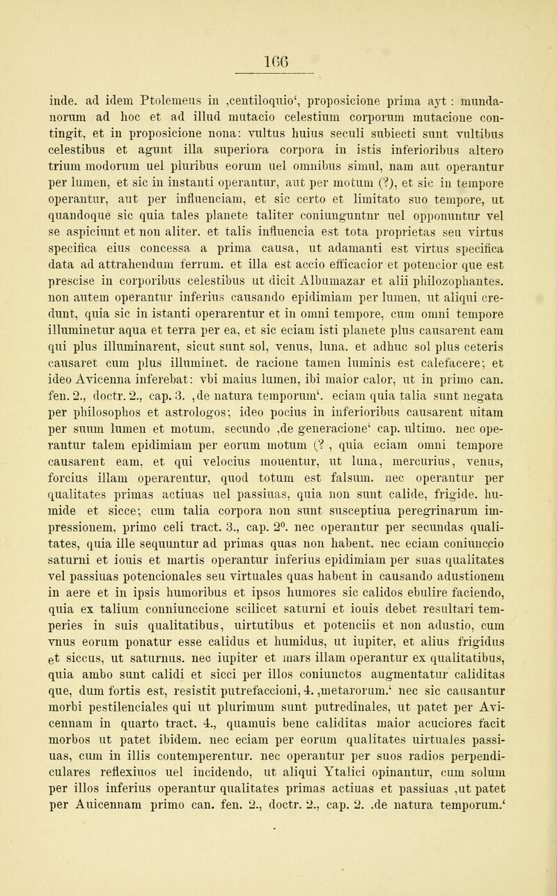 inde. ad ideni Ptolemeus in ,centiloquio', proposicione prima ayt: munda- norum ad hoc et ad illud mutacio celestium corporum mutacione con- tingit, et in proposicione nona: vultus huius seculi subiecti snnt vultibus celestibus et agunt illa snperiora corpora in istis inferioribus altero trium modorum uel plnribus eorum uel omnibus simul, nam aut operantur per lumen, et sie in instanti operantur, aut per niotum ('?), et sie in tempore operantur, aut per influenciam, et sie certo et limitato suo tempore, ut quandoque sie quia tales planete taliter coniunguntnr uel opponuntur vel se aspiciunt et non aliter. et talis inüuencia est tota proprietas seu virtus speeifica eius concessa a prima causa, ut adamanti est virtus speciiica data ad attrahendum ferrum. et illa est accio efficacior et potencior que est prescise in corporibus celestibus ut dicit Albumazar et alii philozophantes. non autem operantur inferius causando epidimiam per lumen, ut aliqui cre- dunt, quia sie in istanti operarentur et in omni tempore, cum omni tempore illuminetur aqua et terra per ea, et sie eciam isti planete plus causarent eam qui plus illuminarent, sicut sunt sol, venus, luna. et adhuc sol plus ceteris causaret cum plus illuminet. de racione tarnen luminis est calefacere; et ideo Avicenna inferebat: vbi maius lumen, ibi maior calor, ut in priino can. fen. 2., doctr. 2., cap. 3. ,de natura temporum'. eciam quia talia sunt negata per philosophos et astrologos; ideo pocius in inferioribus causarent uitam per suum lumen et motum, seeundo ,de generacione' cap. ultimo, nee ope- rantur talem epidimiam per eorum niotum (? , quia eciam omni tempore causarent eam, et qui velocius mouentur, ut luna, mercurius, venus, forcius illam operarentur, quod totum est falsum. nee operantur per qualitates primas actiuas uel passiuas, quia non sunt calide, frigide, hu- mide et sicce; cum talia corpora non sunt suseeptiua peregrinarum im- pressionem, primo celi tract. 3., cap. 2°. nee operantur per seeundas quali- tates, quia ille sequuntur ad primas quas non habent. nee eciam coniunecio saturni et iouis et martis operantur inferius epidimiam per suas qualitates vel passiuas potencionales seu virtuales quas habent in causando adustionem in aere et in ipsis humoribus et ipsos humores sie calidos ebulire faciendo, quia ex talium conniunecione scilicet saturni et iouis debet resultari tem- peries in suis qualitatibus, uirtutibus et poteneiis et non adustio, cum vnus eorum ponatur esse calidus et humidus, ut iupiter, et alius frigidus et siecus, ut saturnus. nee iupiter et mars illam operantur ex qualitatibus, quia ambo sunt calidi et sicci per illos coniunetos augmentatur caliditas que, dum fortis est, resistit putrefaccioni, 4. ,metarorum.' nee sie causantur morbi pestilenciales qui ut plurimum sunt putredinales, ut patet per Avi- cennam in quarto tract. 4., quamuis bene caliditas maior aeuciores facit morbos ut patet ibidem, nee eciam per eorum qualitates uirtuales passi- uas, cum in illis contemperentur. nee operantur per suos radios perpendi- culares reflexiuos uel ineidendo, ut aliqui Ytalici opinantur, cum solum per illos inferius operantur qualitates primas actiuas et passiuas ,ut patet per Auicennam primo can. fen. 2., doctr. 2., cap. 2. .de natura temporum.'