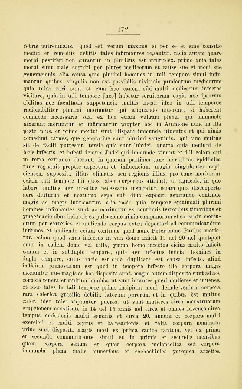 febris putredinalis.' quod est verum maxime si per se et sine consilio medici et remediis debitis tales infirmantes regantur. racio autem quara morbi pestiferi non curantur in pluribus est multiplex, primo quia tales morbi sunt male cogniti per plures medicorum et cause sue et modi sue generacionis. alia causa quia plurimi homines in tali tempore simul infir- mantur quibus singulis non est possibilis uisitacio prudentum medicorum quia tales rari sunt et cum hoc cauent sibi multi medicorum infectos visitare, quia in tali tempore [nee] habetur seruitorum copia nee ipsorum abilitas nee facultatis suppetencia multis inest, ideo in tali temporoe racionabiliter plurimi moriuntur qui aliquando uiuerent, si haberent commode necessaria sua. ex hoc eciam vulgari plebei qui immunde uixerunt moriuntur et infirmantur propter hoc in Amnione nunc in illa peste plus, et primo mortui sunt Hispani immunde uiuentes et qui nimis comedunt carnes, que generatiue sunt plurimi sauguinis, qui cum multus sit de facili putrescit. tercio quia sunt lubrici. quarto quia ueniunt de locis infectis. et infecti demum Judei qui immunde viuunt et illi eciam qui in terra extranea fuerunt, in quorum partibus tunc inortalitas epidimica tunc regnauit propter aspectum et influenciam magis singulanter aspi- cientem supposita illius climatis seu regionis illius. pro tunc moriuntur eciam tali tempore hii quos labor corporeus attriuit, ut agricole. in quo labore multus aer infectus necessario inspiratur. eciam quia discooperto aere diuturno et nocturno sepe sub diuo expositi aspirando continue magis ac magis infirmantur. alia racio quia tempore epidimiali plurimi homines infirmantes sunt ac moriuntur ex continuis terroribus timoribus et ymaginacionibus induetis ex pulsacione nimia campanorum et ex cantu mortu- oruin per carrerias et audiendo corpus extra deportari ad communicandum infirmos et audiendo eciam continue quod nunc Peter nunc Paulus moria- tur. eciam quod vnus infectus in vna domo inficit 10 uel 20 uel quotquot sunt in eadem domo vel uilla, ymmo homo infectus cicius multo inficit sanum et in subduplo tempore, quia aer infectus inficiat homines in duplo tempore, cuius racio est quia duplicata est causa infecto. aliud indicium prenosticum est quod in tempore infecto illa corpora magis moriuntur que magis ad hoc disposita sunt, magis autem disposita sunt ad hoc corpora tenera et multum humida, ut sunt infantes pueri mulieres et iuuenes. et ideo tales in tali tempore primo ineipiunt mori. deinde veniunt corpora rara colerica gracilia debilia latorum pororum et in quibus est multus calor. ideo tales sequunter pueros, ut sunt mulieres circa menstruorum erupeionem constitute in 14 uel 15 annis uel circa et omnes iuvenes circa tempus emissionis multi seminis et circa 20. annum et corpora multi exercicii et multi coytus et balneacionis. et talia corpora nominata prius sunt dispositi magis mori ex prima radice tantum, vel ex prima et seeunda communicante simul et in primis et seeundis mensibus quam corpora senum et quam corpora melancolica sed corpora immunda plena malis humoribus et cachochinica ydropica arcetica