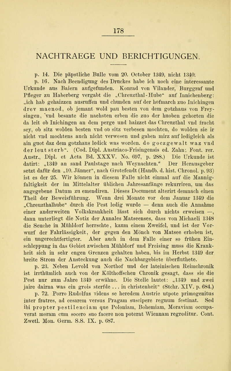 NACHTRAEGE UND BERICHTIGUNGEN. p. 14. Die päpstliche Bulle vom 20. October 1349, nicht 1340. p. 16. Nach Beendigung; des Druckes habe ich noch eine interessante Urkunde aus Baiern aufgefunden. Konrad von Vilander, Burggraf und Pfleger zu Haberberg vergabt die „Chreuzthal-Hube auf Innichenberg: „ich hab gehaizzen ausruffen und chunden auf der hofmarch zuo Inichingen drev maenod, ob jemant wold pau besten von dem gotzhaus von Frey- singen, vnd besante die naehsten erben die zuo der huoben gehorten die da leit ob Inichingen an dem perge und haizzet das Chreuzthal vnd fracht sey, ob sitz wolden besten vnd ob sitz verbesen mochten, do wolden sie ir nicht vnd mochtens auch nicht verwesen und gaben mirz auf ledigleich als ain guot daz dem gotzhaus ledick was worden, do goczgewalt waz vnd der leut sterb. (Cod. Dipl. Austriaco-Frisingensis ed. Zahn; Font. rer. Austr., Dipl. et Acta Bd. XXXV. No. 697, p. 288.) Die Urkunde ist datirt: „1349 an sand Paulstage nach Weynachten. Der Herausgeber setzt dafür den „10. Jänner, nach Grotefendt (Handb. d. bist. Chronol. p. 93) ist es der 25. Wir können in diesem Falle nicht einmal auf die Mannig- faltigkeit der im Mittelalter üblichen Jahresanfänge rekurriren, um das angegebene Datum zu emendiren. Dieses Document alterirt demnach einen Theil der Beweisführung. Wenn drei Monate vor dem Januar 1349 die „Chreuzthalhube durch die Pest ledig wurde — denn auch die Annahme einer ander weiten Volkskrankheit lässt sich durch nichts erweisen —, dann unterliegt die Notiz der Annales Matseenses, dass von Michaeli 1348 die Seuche in Mühldorf herrschte, kaum einem Zweifel, und ist der Vor- wurf der Fahrlässigkeit, der gegen den Mönch von Matsee erhoben ist, ein ungerechtfertigter. Aber auch in dem Falle einer so frühen Ein- schleppung in das Gebiet zwischen Mühldorf und Freising muss die Krank- heit sich in sehr engen Grenzen gehalten haben, bis im Herbst 1349 der breite Strom der Ansteckung auch die Nachbargebiete überfluthete. p. 23. Neben Levold von Northof und der lateinischen Reimchronik ist irrthümlich auch von der Költhoifschen Chronik gesagt, dass sie die Pest nur zum Jahre 1349 erwähne. Die Stelle lautet: „1349 und zwei jaire dairna was ein grois sterfde ... in Christenheit (Stchr. XIV. p. 684.) p. 72. Porro Rudolfus videns se heredem Austrie utpote primogenitus inter fratres, ad cesarem versus Pragam suscipere regnum festinat. Sed ibi propter pestilenciam que Poloniam, Bohemiam, Moraviam occupa- verat moram cum socero suo facere non poterat Wiennam regreditur. Cont. Zwetl. Mon. Germ. S.S. IX. p. 687.