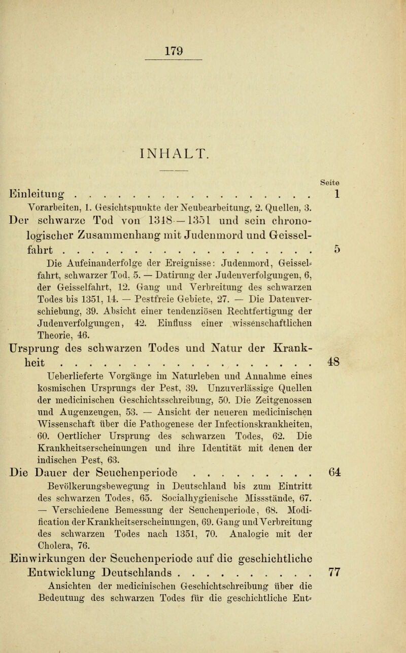 INHALT. Seite Einleitung 1 Vorarbeiten, 1. Gesichtspunkte der Neubearbeitung, 2. Quellen, 3. Der schwarze Tod von 1318—1351 und sein chrono- logischer Zusammenhang mit Judenmord und Geissei- fahrt 5 Die Aufeinanderfolge der Ereignisse: Judenmord, Geisse^ fahrt, schwarzer Tod, 5. — Datirung der Judenverfolgungen, 6, der Geisseifahrt, 12. Gang und Verbreitung des schwarzen Todes bis 1351, 14. — Pestfreie Gebiete, 27. — Die Datenver- schiebung, 39. Absicht einer tendenziösen Rechtfertigung der Judenverfolgungen, 42. Einfluss einer wissenschaftlichen Theorie, 46. Ursprung des schwarzen Todes und Natur der Krank- heit 48 Ueberlieferte Vorgänge im Naturleben und Annahme eines kosmischen Ursprungs der Pest, 39. Unzuverlässige Quellen der medicinischen Geschichtsschreibung, 50. Die Zeitgenossen und Augenzeugen, 53. — Ansicht der neueren medicinischen Wissenschaft über die Pathogenese der Infectionskrankheiten, 60. Oertlicher Ursprung des schwarzen Todes, 62. Die Krankheitserscheinungen und ihre Identität mit denen der indischen Pest, 63. Die Dauer der Seuchenperiode 64 Bevölkerungsbewegung in Deutschland bis zum Eintritt des schwarzen Todes, 65. Socialhygienische Missstände, 67. — Verschiedene Bemessung der Seuchenperiode, 68. Modi- fikation der Krankheitserscheinungen, 69. Gang und Verbreitung des schwarzen Todes nach 1351, 70. Analogie mit der Cholera, 76. Einwirkungen der Seuchenperiode auf die geschichtliche Entwicklung Deutschlands 77 Ansichten der medicinischen Geschichtschreibung über die Bedeutung des schwarzen Todes für die geschichtliche Ent=