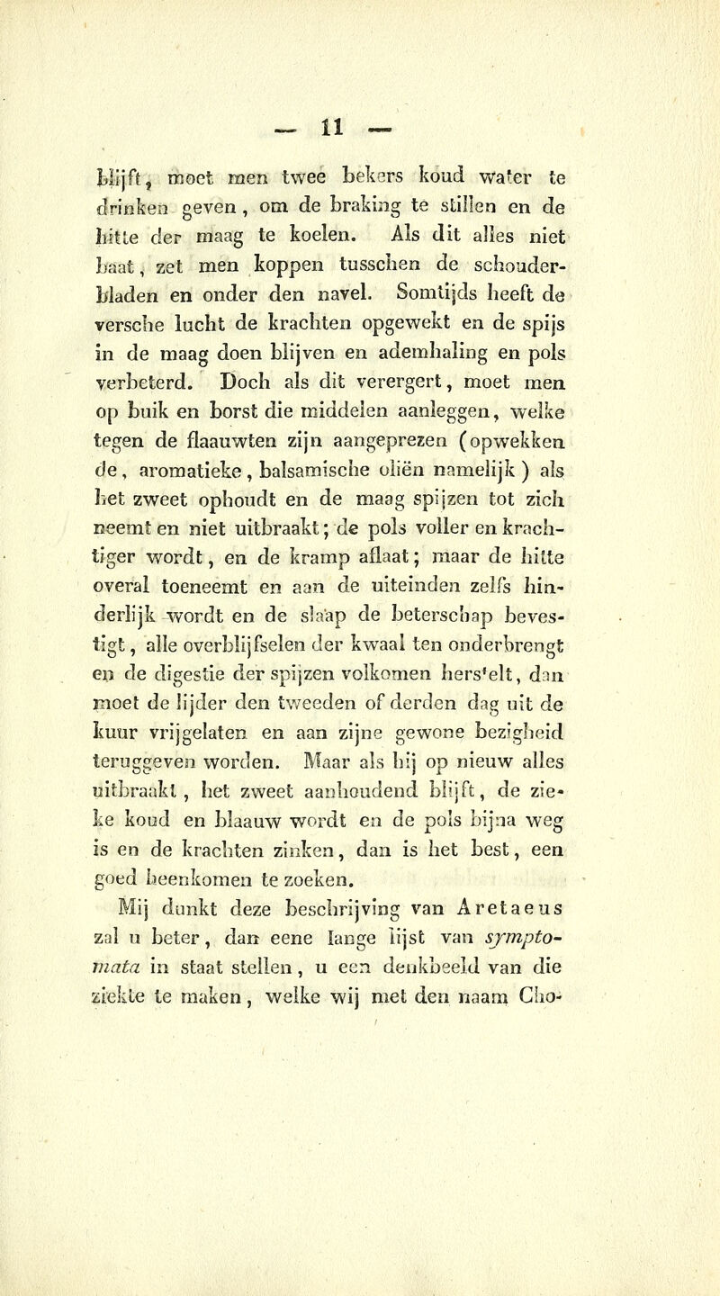 tlijft, moet men twee bekers koud water te drinken geven, om de braking te stillen en de hitte der maag te koelen. Als dit alles niet Laat, zet men koppen tussclien de schouder- bladen en onder den navel. Somtijds heeft de verscbe lucht de krachten opgewekt en de spijs in de maag doen blijven en ademhaling en pols verbeterd. Doch als dit verergert, moet men op buik en borst die middelen aanleggen, welke tegen de flaauwten zijn aangeprezen (opwekken de , aromatieke , balsamische oliën namelijk ) als het zweet ophoudt en de maag spijzen tot zich neemt en niet uitbraakt; de pols voller en krach- tiger wordt, en de kramp aflaat; maar de hitte overal toeneemt en aan de uiteinden zelfs hin- derlijk wordt en de slaap de beterschap beves- tigt , alle overblijfselen der kwaal ten onderbrengt en de digestie der spijzen volkomen hers'elt, dan moet de lijder den tweeden of derden dag uit de kuur vrijgelaten en aan zijne gewone bezigheid teruggeven worden. Maar als hij op nieuw alles uitbraakt, het zweet aanhoudend blijft, de zie- ke koud en blaauw wordt en de pols bijna weg is en de krachten zinken, dan is het best, een goed heenkomen te zoeken. Mij dunkt deze beschrijving van Aretaeus zal u beter, dan eene lange lijst van sjmpto- mata in staat stellen, u een denkbeeld van die ziekte te maken, welke wij met den naam GIio-