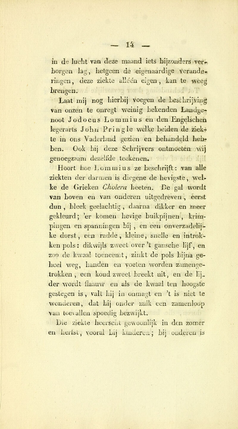 in de lucht van deze maand iets bijzonders ver- borgen lag, hetgeen de eigenaardige verande- ringen , deze ziekte alle'e'n eigen , kan te weeg brengen. Laat mij nog hierbij voegen de beschrijving van onzen te onregt weinig bekenden Landge- noot Jodocus Lommius en den Engelschen legerarts John Pringle welke beiden de ziek- te in ons Vaderland gezien en behandeld heb- ben. Ook bij deze Schrijvers ontmoeten wij genoegzaam dezelfde teekenen. Hoort hoe Lommius ze beschrijft: van alle ziekten der darmen is diegene de hevigste, wel- ke de Grieken Cholera heeten. De gal wordt van boven en van onderen uitgedreven , eerst dun , bleek geelachtig , daarna dikker en meer gekleurd; 'er komen hevige buikpijnen, krim- pingen en spanningen bij , en een onverZadelij- ke dorst, een radde, kleine, snelle en introk- ken pols % dikwijls zweet over't gansche lijf, en zoo de kwaal toeneemt, zinkt de pols bijna ge- heel weg, handen en voeten worden zamenge- trokken , een koud zweet breekt uit, en de lij„ der wordt flaauw en als de kwaal ten hoogste gestegen is , valt hij in onmagt en 't is niet te wonderen, dat hij onder zulk een zamenloop van toevallen spoedig bezwijkt. Die ziekte heersent gewoonlijk in den zomer en Lerisl, vooral Lij kinderen; bij onderen is