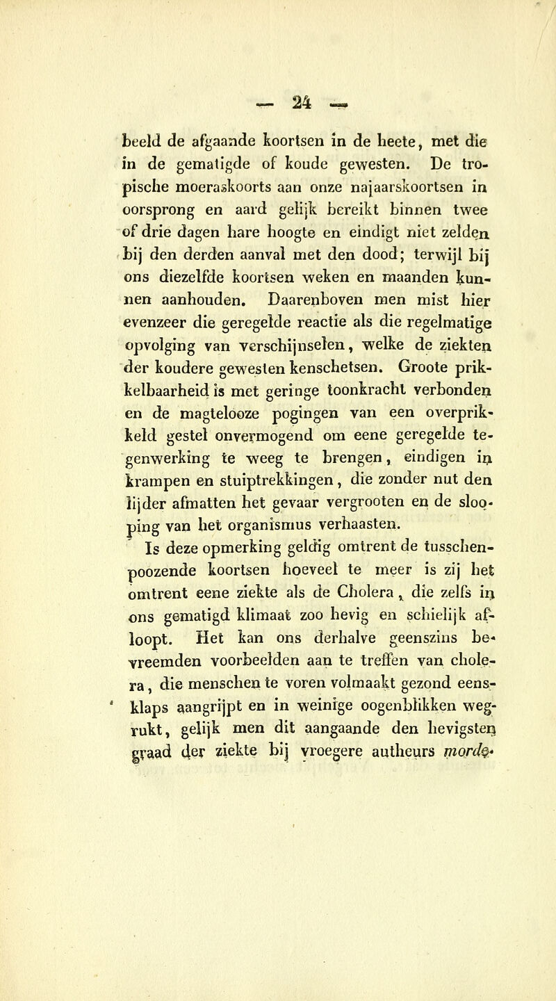 beeld de afgaande koortsen in de heete, met die in de gematigde of koude gewesten. De tro- pische moeraskoorts aan onze najaarskoortsen in oorsprong en aard gelijk bereikt binnen twee of drie dagen hare hoogte en eindigt niet zelden bij den derden aanval met den dood; terwijl bij ons diezelfde koortsen weken en maanden kun- nen aanhouden. Daarenboven men mist hier evenzeer die geregelde reactie als die regelmatige opvolging van verschijnselen, welke de ziekten der koudere gewesten kenschetsen. Groote prik- kelbaarheid is met geringe toonkrachi verbonden en de magtelooze pogingen van een overprik- keld gestel onvermogend om eene geregelde te- genwerking te weeg te brengen, eindigen in krampen en stuiptrekkingen, die zonder nut den lijder afmatten het gevaar vergrooten en de sloo- ping van het organismus verhaasten. Is deze opmerking geldig omtrent de tusschen- poozende koortsen hoeveel te meer is zij het omtrent eene ziekte als de Cholera y die zelfs in ons gematigd klimaat zoo hevig en schielijk af- loopt. Het kan ons derhalve geenszins be- vreemden voorbeelden aan te treffen van chole- ra , die menschen te voren volmaakt gezond eens- klaps aangrijpt en in weinige oogenblikken weg- rukt, gelijk men dit aangaande den hevigsten graad 4er ziekte bij vroegere autheurs mord§*