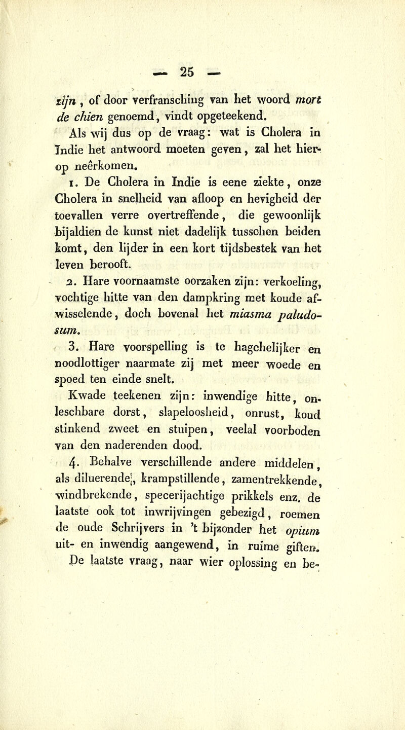 zijn , of door verfransching van het woord mort de chien genoemd, vindt opgeteekend. Als wij dus op de vraag: wat is Cholera in Tndie het antwoord moeten geven, zal het hier- op neerkomen. i. De Cholera in Indie is eene ziekte, onze Cholera in snelheid van afloop en hevigheid der toevallen verre overtreffende, die gewoonlijk bijaldien de kunst niet dadelijk tusschen beiden komt, den lijder in een kort tijdsbestek van het leven berooft. 2. Hare voornaamste oorzaken zijn: verkoeling, vochtige hitte van den dampkring met koude af- wisselende , doch bovenal het miasma paludo- sum. 3. Hare voorspelling is te hagchelijker en noodlottiger naarmate zij met meer woede en spoed ten einde snelt. Kwade teekenen zijn: inwendige hitte, on- leschbare dorst, slapeloosheid, onrust, koud stinkend zweet en stuipen, veelal voorboden van den naderenden dood. 4- Behalve verschillende andere middelen als diluerendej, krampstillende, zarnentrekkende windbrekende, specerijachtige prikkels enz. de laatste ook tot inwrijvingen gebezigd, roemen de oude Schrijvers in 't bijzonder het opium uit- en inwendig aangewend, in ruime giften. £)e laatste vraag, naar wier oplossing en be=