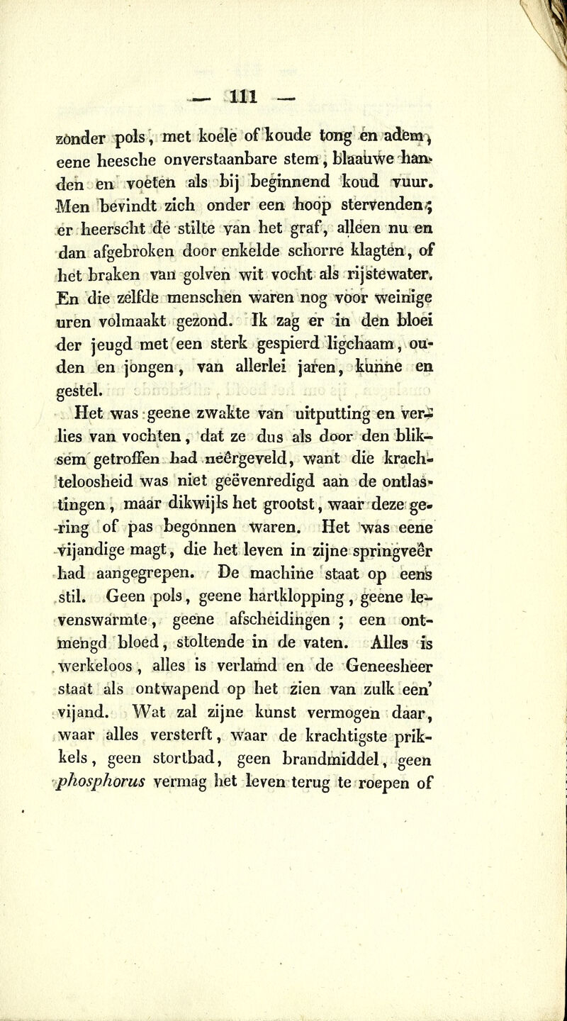 zonder pols [ met koele of koude tong én adem j eene heesche onverstaanbare stem, blaaiiwe han- den en voeten als bij beginnend koud vuur. Men bevindt zich onder een hoop stervenden-; er heerscht de stilte van het graf, alleen nu en dan afgebroken door enkelde schorre klagtén, of het braken van golven wit vocht als rijstewater. En die zelfde menschen waren nog voor weinige uren volmaakt gezond. Ik zag er in den bloei der jeugd met een sterk gespierd ligchaam, ou- den en jongen, van allerlei jaren, kunne en gestel. Het was geene zwakte van uitputting en ver.* lies van vochten, dat ze dus als door den blik- sem getroffen had neergeveld, want die krach- teloosheid was niet geëvenredigd aan de ontlas- tingen, maar dikwijls het grootst, waar deze ge- ring of pas begonnen waren. Het was eene vijandige magt, die het leven in zijne springveer had aangegrepen. De machine staat op eens stil. Geen pols, geene hartklopping, geene le- venswarmle, geene afscheidingen ; een ont- mengd bloed, stoltende in de vaten. Alles is . werkeloos , alles is verlamd en de Geneesheer staat als ontwapend op het zien van zulk een vijand. Wat zal zijne kunst vermogen daar, waar alles versterft, waar de krachtigste prik- kels , geen stortbad, geen brandmiddel, geen phosphorus vermag het leven terug te roepen of