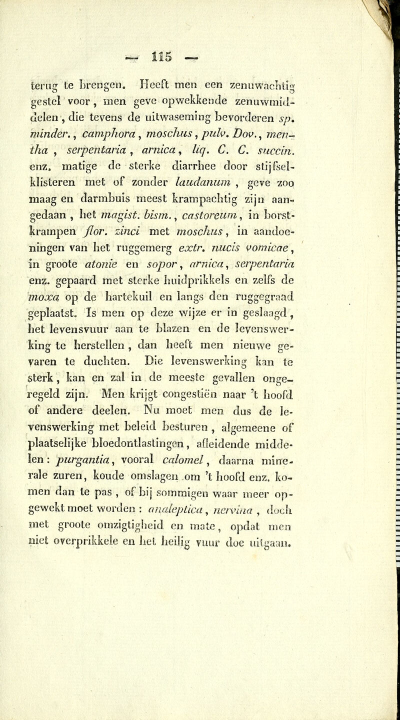 teriiff te brensren. Heeft men een zenuwachtig gestel voor, inen geve opwekkende zenuwniid- delen , die tevens de uitwaseming bevorderen sp. minder., camphora, moschus, /?«/«>. Dov., 7??<?7?- f/z<2 , serpentaria , arnica, /^. C. 6. succin. enz. matige de sterke cliarrhee door stijfsel- klisteren met of zonder laudanum , geve zoq maag en darmbuis meest krampachtig zijn aan- gedaan , het magist. bism., castoreum, in borst- krampen flor. zinci met moschus, in aandoe- ningen van het ruggemerg extr» nucis vomicae, in groote atonie en sopor, arnica, serpentaria enz. gepaard met sterke huidprikkels en zelfs de moxa op de hartekuil en langs den ruggegraad geplaatst. Is men op deze wijze er in geslaagd , het levensvuur aan te blazen en de levens wer- king te herstellen , dan heeft men nieuwe ge- varen te duchten. Die levenswerking kan te sterk, kan en zal in de meeste gevallen onge- regeld zijn. Men krijgt congestiën naar 't hoofd of andere deelen. Nu moet men dus de le- venswerking met beleid besturen , algemeene of plaatselijke bloedontlastingen, afleidende midde- len: purgantia, vooral calomel, daarna mine- rale zuren, koude omslagen om 't hoofd enz. ko- men dan te pas , of bij sommigen waar meer op- gewekt moet worden : analeptica, netvina , doch met groote omzigtigheid en mate, opdat men niet overprikkele en het heilig vuur doe uitgaan.